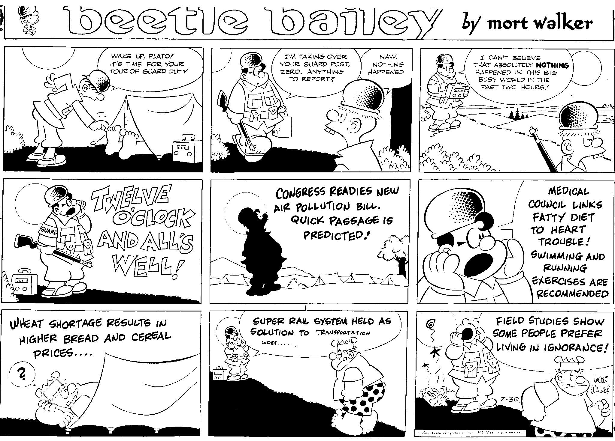 Font OCR: 35 GUARD 2 beetle bailey by mort walker WAKE UPPLATO! IT'S TIME FOR YOUR TOUR OF GUARD DUTY I CAN'T BELIEVE THAT ABSOLUTELY NOTHING HAPPENED IN THIS BIG BUSY WORLD IN THE PAST TWO HOURS! TWELVE O'CLOCK AND ALL'S WELL! WHEAT SHORTAGE RESULTS IN HIGHER BREAD AND CEREAL PRICES.... I'M TAKING OVER YOUR GUARD POSTZERO. ANYTHING TO REPORT? CONGRESS READIES NEW AIR POLLUTION BILL. QUICK PASSAGE IS PREDICTED! Ern NAW. NOTHING HAPPENED m. my SUPER RAIL SYSTEM HELD AS SOLUTION TO TRANSPORTATION WOES...... FIELD STUDIES SHOW SOME PEOPLE PREFER LIVING IN IGNORANCE! qup 7-30 MEDICAL COUNCIL LINKS FATTY DIET TO HEART TROUBLE! SWIMMING AND RUNNING EXERCISES ARE RECOMMENDED King Features Syndicate1967. World rights reserved. ???? WALKER 35 GUARD 2 beetle bailey by mort walker WAKE UPPLATO ! IT'S TIME FOR YOUR TOUR OF GUARD DUTY I CAN'T BELIEVE THAT ABSOLUTELY NOTHING HAPPENED IN THIS BIG BUSY WORLD IN THE PAST TWO HOURS ! TWELVE O'CLOCK AND ALL'S WELL ! WHEAT SHORTAGE RESULTS IN HIGHER BREAD AND CEREAL PRICES .... I'M TAKING OVER YOUR GUARD POSTZERO . ANYTHING TO REPORT ? CONGRESS READIES NEW AIR POLLUTION BILL . QUICK PASSAGE IS PREDICTED ! Ern NAW . NOTHING HAPPENED m . my SUPER RAIL SYSTEM HELD AS SOLUTION TO TRANSPORTATION WOES ...... FIELD STUDIES SHOW SOME PEOPLE PREFER LIVING IN IGNORANCE ! qup 7-30 MEDICAL COUNCIL LINKS FATTY DIET TO HEART TROUBLE ! SWIMMING AND RUNNING EXERCISES ARE RECOMMENDED King Features Syndicate1967. World rights reserved . ???? WALKER