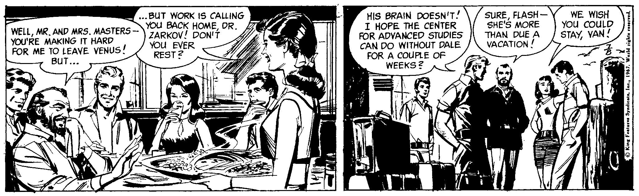 Comics OCR: WELLMASTERS- YOU'RE MAKING IT HARD FOR ME TO LEAVE VENUS! BUT... ...BUT WORK IS CALLING BACK HOMEDR. ZARKOV! DON'Í YOU EVER REST ? HIS BRAIN DOESN'T! I HOPE THE CENTER FOR ADVANCED STUDIES CAN DO WITHOUT DALE FOR A COUPLE OF WEEKS? SUREFLASH- SHE'S MORE THAN DUE A VACATION! WE WISH You COULD STAYVAN! King Features Syndicate196 WELLMR. AND MRSMASTERS- YOU'RE MAKING IT HARD FOR ME TO LEAVE VENUS! BUT... ...BUT WORK IS CALLING BACK HOMEDR. ZARKOV! DON'Í YOU EVER REST ? HIS BRAIN DOESN'T! I HOPE THE CENTER FOR ADVANCED STUDIES CAN DO WITHOUT DALE FOR A COUPLE OF WEEKS? SUREFLASH- SHE'S MORE THAN DUE A VACATION! WE WISH You COULD STAYVAN! King Features Syndicate