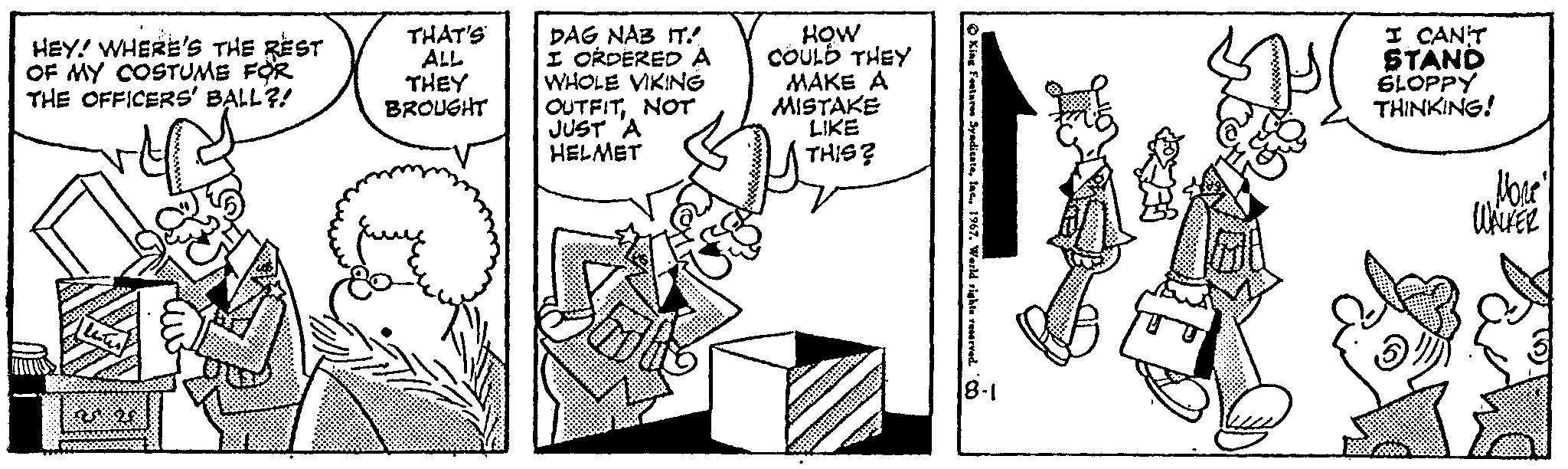 Parallel OCR: HEY! WHERE'S THE REST OF MY COSTUME FOR THE OFFICERS' BALL?! THAT'S ALL THEY BROUGHT DAG NAB IT. I ORDERED A WHOLE VIKING OUTFITNOT JUST A HELMET HOW COULD THEY MAKE A MISTAKE LIKE THIS? H King Features Syndicatelac.. 1967. World rights reserved. 8-1 I CAN'T STAND SLOPPY THINKING! 'What' WALKER HEY ! WHERE'S THE REST OF MY COSTUME FOR THE OFFICERS ' BALL ?! THAT'S ALL THEY BROUGHT DAG NAB IT . I ORDERED A WHOLE VIKING OUTFITNOT JUST A HELMET HOW COULD THEY MAKE A MISTAKE LIKE THIS ? H King Features Syndicatelac .. 1967. World rights reserved . 8-1 I CAN'T STAND SLOPPY THINKING ! ' What ' WALKER