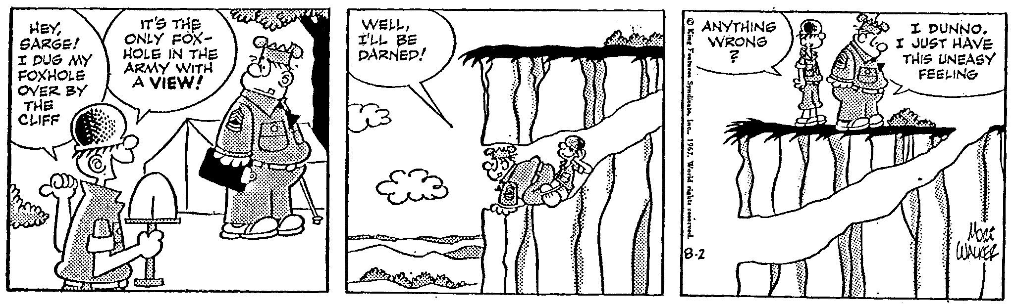 Sleeve OCR: HEYSARGE! I DUG MY FOXHOLE OVER BY THE CLIFF IT'S THE ONLY FOX- HOLE IN THE ARMY WITH A VIEW! WELLI'LL BE DARNED! King Features Syndicate1967. World rights reserved. Co ANYTHING WRONG ? 18-2 12 I DUNNO. I JUST HAVE THIS UNEASY FEELING Nont WALKER HEYSARGE ! I DUG MY FOXHOLE OVER BY THE CLIFF IT'S THE ONLY FOX HOLE IN THE ARMY WITH A VIEW ! WELLI'LL BE DARNED ! King Features Syndicate1967. World rights reserved . Co ANYTHING WRONG ? 18-2 12 I DUNNO . I JUST HAVE THIS UNEASY FEELING Nont WALKER