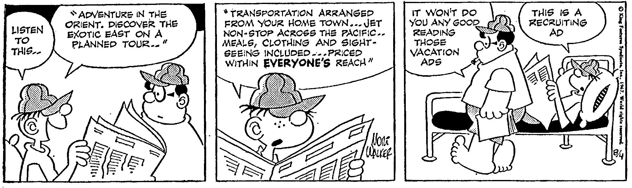 Line OCR: LISTEN ?? THIS.. "ADVENTURE IN THE ORIENT. DISCOVER THE EXOTIC EAST ON A PLANNED TOUR.." TRANSPORTATION ARRANGED FROM YOUR HOME TOWN... JET NON-STOP ACROSS THE PACIFIC.. MEALSCLOTHING AND SIGHT- SEEING INCLUDED.PRICED WITHIN EVERYONE'S REACH" ??? WALKER 18 IT WON'T DO YOU ANY GOOD READING THOSE VACATION ADS THIS IS A RECRUITING AD ? King Features Syndicate1967. Warld rights reserved 8/4 LISTEN ?? THIS .. " ADVENTURE IN THE ORIENT . DISCOVER THE EXOTIC EAST ON A PLANNED TOUR .. " TRANSPORTATION ARRANGED FROM YOUR HOME TOWN ... JET NON - STOP ACROSS THE PACIFIC .. MEALSCLOTHING AND SIGHT SEEING INCLUDED.PRICED WITHIN EVERYONE'S REACH " ??? WALKER 18 IT WON'T DO YOU ANY GOOD READING THOSE VACATION ADS THIS IS A RECRUITING AD ? King Features Syndicate1967. Warld rights reserved 8/4