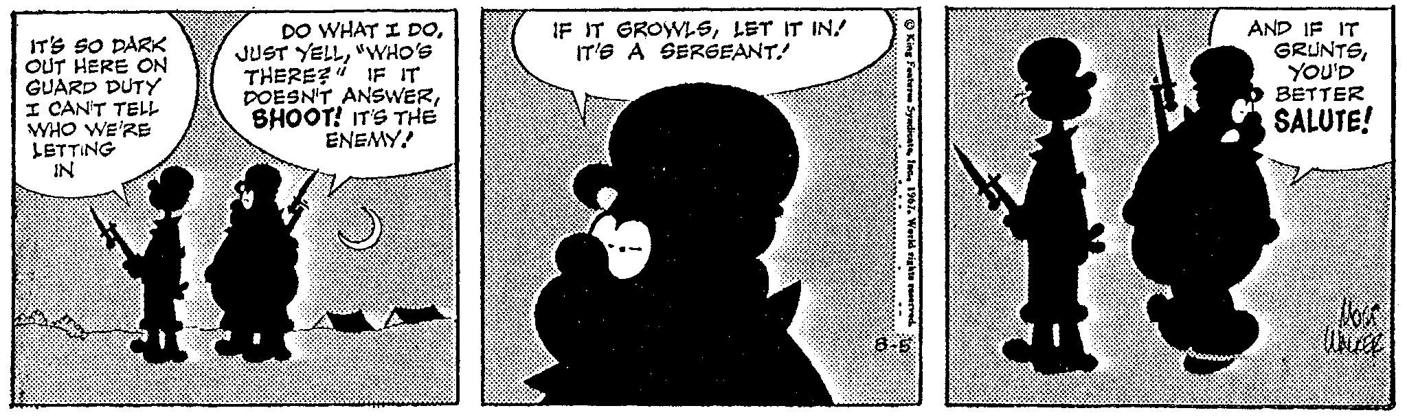 Art OCR: IT'S SO DARK OUT HERE ON GUARD DUTY I CAN'T TELL WHO WE'RE LETTING IN DO WHAT I DO"WHO'S THERE? IF IT DOESN'T ANSWERSHOOT! IT'S THE ENEMY! 75 IF IT GROWLSLET IT IN IT'S A SERGEANT.......... King Features SyndicateIn 1967. World rights reserved R AND IF IT GRUNTSYOU'D BETTER SALUTE! wa IT'S SO DARK OUT HERE ON GUARD DUTY I CAN'T TELL WHO WE'RE LETTING IN DO WHAT I DOJUST YELL" WHO'S THERE ? IF IT DOESN'T ANSWERSHOOT ! IT'S THE ENEMY ! 75 IF IT GROWLSLET IT IN IT'S A SERGEANT.......... King Features SyndicateIn 1967. World rights reserved R AND IF IT GRUNTSYOU'D BETTER SALUTE ! wa