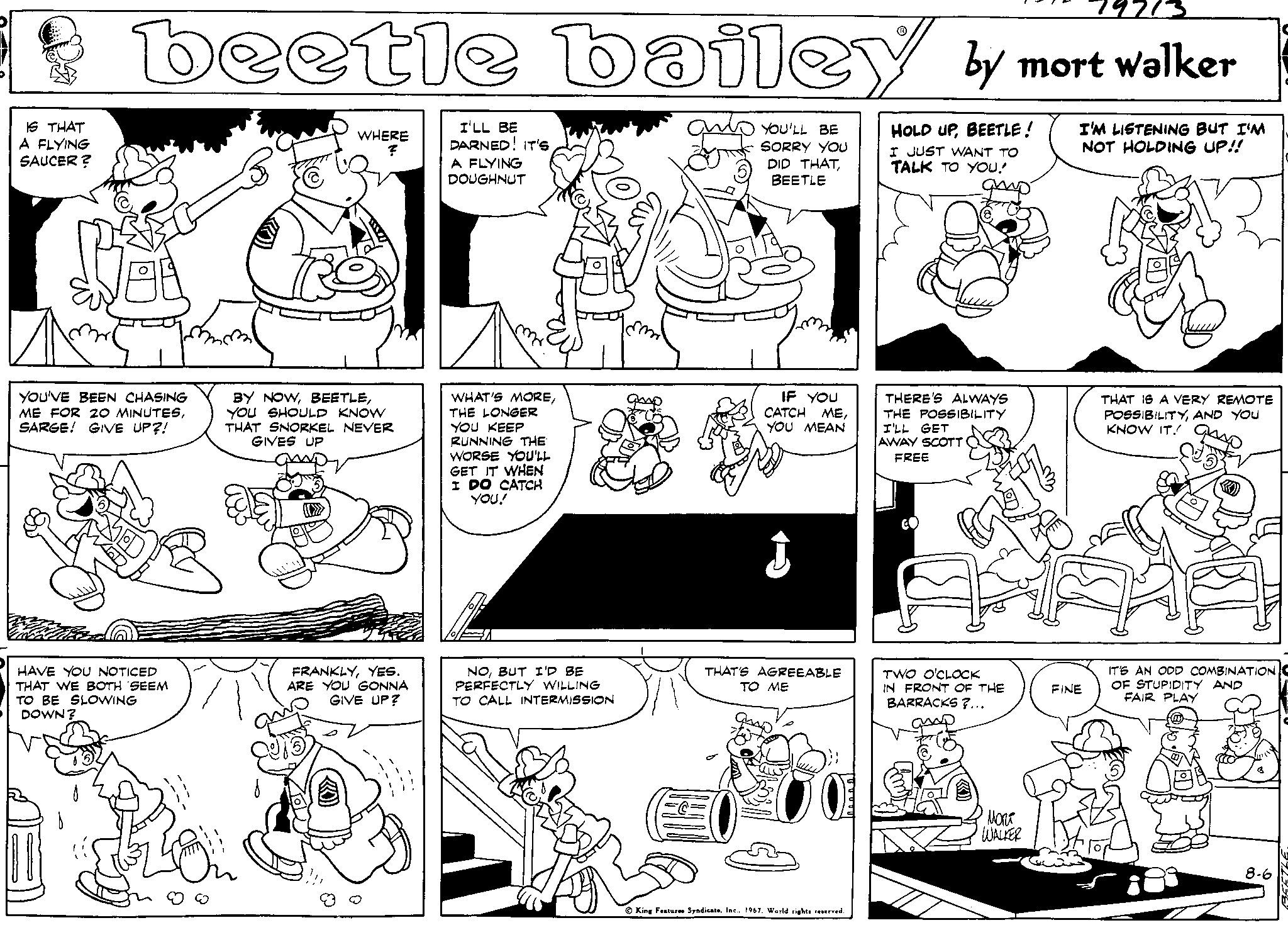 Style OCR: IS THAT A FLYING SAUCER? 19713 beetle bailey by mort walker JED YOU'VE BEEN CHASING ME FOR 20 MINUTESSARGE! GIVE UP?! HAVE YOU NOTICED THAT WE BOTH SEEM TO BE SLOWING DOWN? WHERE ? BY NOWYOU SHOULD KNOW THAT SNORKEL NEVER GIVES UP FRANKLYYES. ARE YOU GONNA GIVE UP? I'LL BE DARNED! IT'S A FLYING DOUGHNUT WHAT'S MORETHE LONGER YOU KEEP RUNNING THE WORSE YOU'LL GET IT WHEN I DO CATCH YOU! NOBUT I'D BE PERFECTLY WILLING TO CALL INTERMISSION YOU'LL BE SORRY YOU DID THATBEETLE IF YOU CATCH MEYOU MEAN J THAT'S AGREEABLE ?? ?? King Features Syndicate1967. World rights reserved. HOLD UPBEETLE! I JUST WANT TO TALK TO YOU! THERE'S ALWAYS THE POSSIBILITY I'LL GET AWAY SCOTT FREE TWO O'CLOCK IN FRONT OF THE BARRACKS?... ???? WALKER I'M LISTENING BUT I'M NOT HOLDING UP!! FINE THAT IS A VERY REMOTE POSSIBILITYAND YOU KNOW IT! gro IT'S AN ODD COMBINATION OF STUPIDITY AND FAIR PLAY 8-6 BEETLE IS THAT A FLYING SAUCER ? 19713 beetle bailey by mort walker JED YOU'VE BEEN CHASING ME FOR 20 MINUTESSARGE ! GIVE UP ?! HAVE YOU NOTICED THAT WE BOTH SEEM TO BE SLOWING DOWN ? WHERE ? BY NOWYOU SHOULD KNOW THAT SNORKEL NEVER GIVES UP FRANKLYYES . ARE YOU GONNA GIVE UP ? I'LL BE DARNED ! IT'S A FLYING DOUGHNUT WHAT'S MORETHE LONGER YOU KEEP RUNNING THE WORSE YOU'LL GET IT WHEN I DO CATCH YOU ! NOBUT I'D BE PERFECTLY WILLING TO CALL INTERMISSION YOU'LL BE SORRY YOU DID THATBEETLE IF YOU CATCH MEYOU MEAN J THAT'S AGREEABLE ?? ?? King Features Syndicate1967. World rights reserved . HOLD UPBEETLE ! I JUST WANT TO TALK TO YOU ! THERE'S ALWAYS THE POSSIBILITY I'LL GET AWAY SCOTT FREE TWO O'CLOCK IN FRONT OF THE BARRACKS ? ... ???? WALKER I'M LISTENING BUT I'M NOT HOLDING UP !! FINE THAT IS A VERY REMOTE POSSIBILITYAND YOU KNOW IT ! gro IT'S AN ODD COMBINATION OF STUPIDITY AND FAIR PLAY 8-6 BEETLE