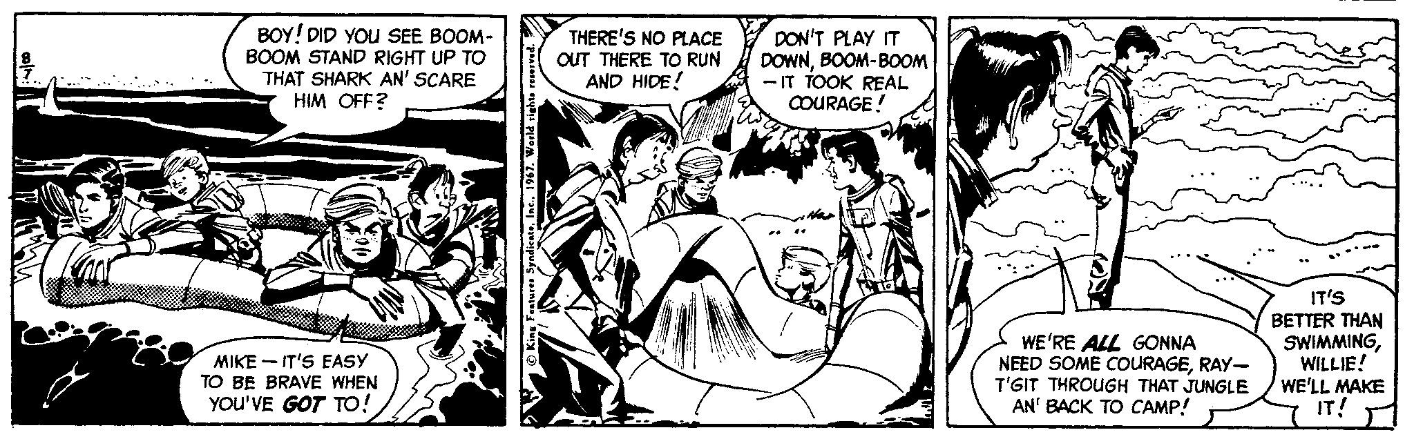 Sharing OCR: BOY! DID YOU SEE BOOM- BOOM STAND RIGHT UP TO THAT SHARK AN' SCARE HIM OFF? THERE'S NO PLACE OUT THERE TO RUN AND HIDE! DON'T PLAY IT DOWNBOOM-BOOM - IT TOOK REAL COURAGE! WE'RE ALL GONNA NEED SOME COURAGERAY- T'GIT THROUGH THAT JUNGLE AN' BACK TO CAMP! IT'S BETTER THAN SWIMMINGWILLIE! WE'LL MAKE IT! MIKE - IT'S EASY TO BE BRAVE WHEN YOU'VE GOT TO! BOY! DID YOU SEE BOOM- BOOM STAND RIGHT UP TO THAT SHARK AN' SCARE HIM OFF? THERE'S NO PLACE OUT THERE TO RUN AND HIDE! DON'T PLAY IT DOWNBOOM-BOOM - IT TOOK REAL COURAGE! WE'RE ALL GONNA NEED SOME COURAGERAY- T'GIT THROUGH THAT JUNGLE AN' BACK TO CAMP! IT'S BETTER THAN SWIMMINGWILLIE! WE'LL MAKE IT! MIKE - IT'S EASY TO BE BRAVE WHEN YOU'VE GOT TO!