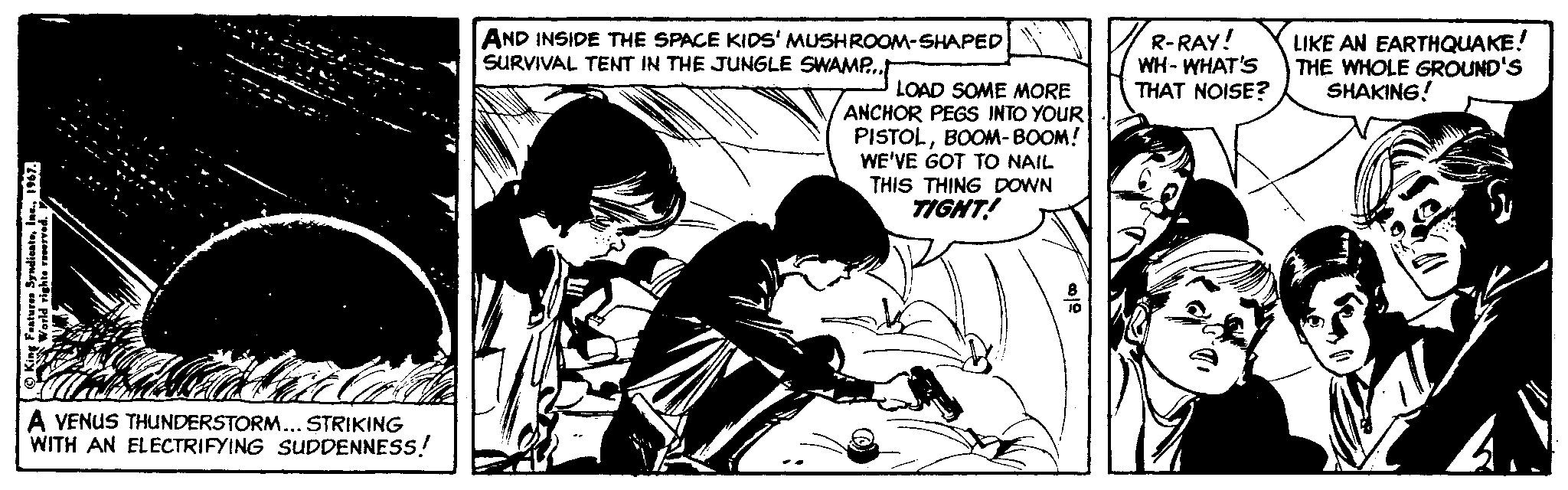 Monochrome OCR: AND INSIDE THE SPACE KIDS' MUSHROOM-SHAPED SURVIVAL TENT IN THE JUNGLE SWAMP.t R-RAY! WH- WHAT'S THAT NOISE? LIKE AN EARTHQUAKE! THE WHOLE GROUND'S SHAKING! LOAD SOME MORE ANCHOR PEGS INTO YOUR PISTOLBOOM- BOOM! WE'VE GOT TO NAIL THIS THING DOWN TIGHT! A VENUS THUNDERSTORM... STRIKING WITH AN ELECTRIFYING SUDDENNESS! AND INSIDE THE SPACE KIDS' MUSHROOM-SHAPED SURVIVAL TENT IN THE JUNGLE SWAMP.t R-RAY! WH- WHAT'S THAT NOISE? LIKE AN EARTHQUAKE! THE WHOLE GROUND'S SHAKING! LOAD SOME MORE ANCHOR PEGS INTO YOUR PISTOLBOOM- BOOM! WE'VE GOT TO NAIL THIS THING DOWN TIGHT! A VENUS THUNDERSTORM... STRIKING WITH AN ELECTRIFYING SUDDENNESS!