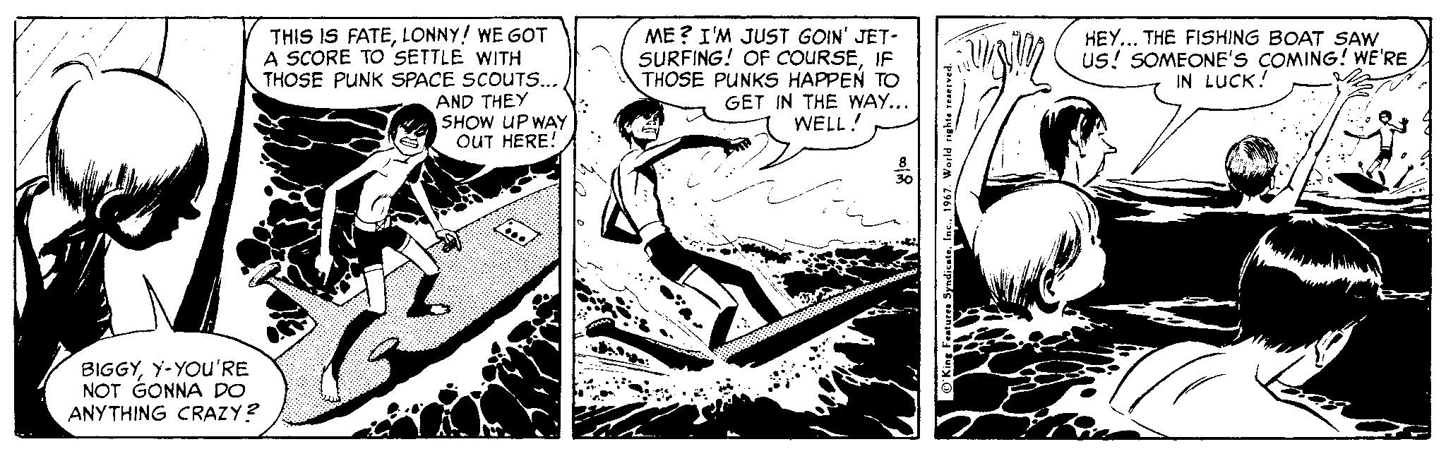 Publication OCR: THIS IS FATELONNY! WE GOT A SCORE TO SETTLE WITH THOSE PUNK SPACE SCOUTS.. AND THEY SHOW UP WAY OUT HERE! ME ? I'M JUST GOIN' JET- SURFING! OF COURSEIF THOSE PUNKS HAPPEN TO GET IN THE WAY... WELL! HEY... THE FISHING BOAT SAW Us! SOMEONE'S COMING! WE'RE IN LUCK! BIGGYY-YOUu'RE NOT GONNA DO ANY THING CRAZY? THIS IS FATELONNY! WE GOT A SCORE TO SETTLE WITH THOSE PUNK SPACE SCOUTS.. AND THEY SHOW UP WAY OUT HERE! ME ? I'M JUST GOIN' JET- SURFING! OF COURSEIF THOSE PUNKS HAPPEN TO GET IN THE WAY... WELL! HEY... THE FISHING BOAT SAW Us! SOMEONE'S COMING! WE'RE IN LUCK! BIGGYY-YOUu'RE NOT GONNA DO ANY THING CRAZY?