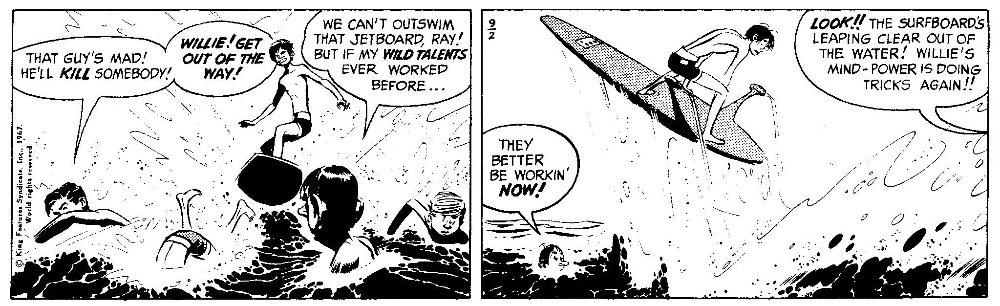 Fiction OCR: WILLIE! GET OUT OF THE WAY! WE CAN'T OUTSWIM THAT JETBOARDRAY! BUT IF MY WILD TALENTS EVER WORKED BEFORE ... LOOK! THE SURFBOARD'S LEAPING CLEAR OUT OF THE WATER! WILLIE'S MIND- POWER IS DOING TRICKS AGAIN! THAT GUY'S MAD! HE'LL KILL SOMEBODY!. THEY BETTER BE WORKIN' NOW! Kina Frater Syadicate. Iec. 1967. WILLIE! GET OUT OF THE WAY! WE CAN'T OUTSWIM THAT JETBOARDRAY! BUT IF MY WILD TALENTS EVER WORKED BEFORE ... LOOK! THE SURFBOARD'S LEAPING CLEAR OUT OF THE WATER! WILLIE'S MIND- POWER IS DOING TRICKS AGAIN! THAT GUY'S MAD! HE'LL KILL SOMEBODY!. THEY BETTER BE WORKIN' NOW! Kina Frater Syadicate. Iec. 1967.