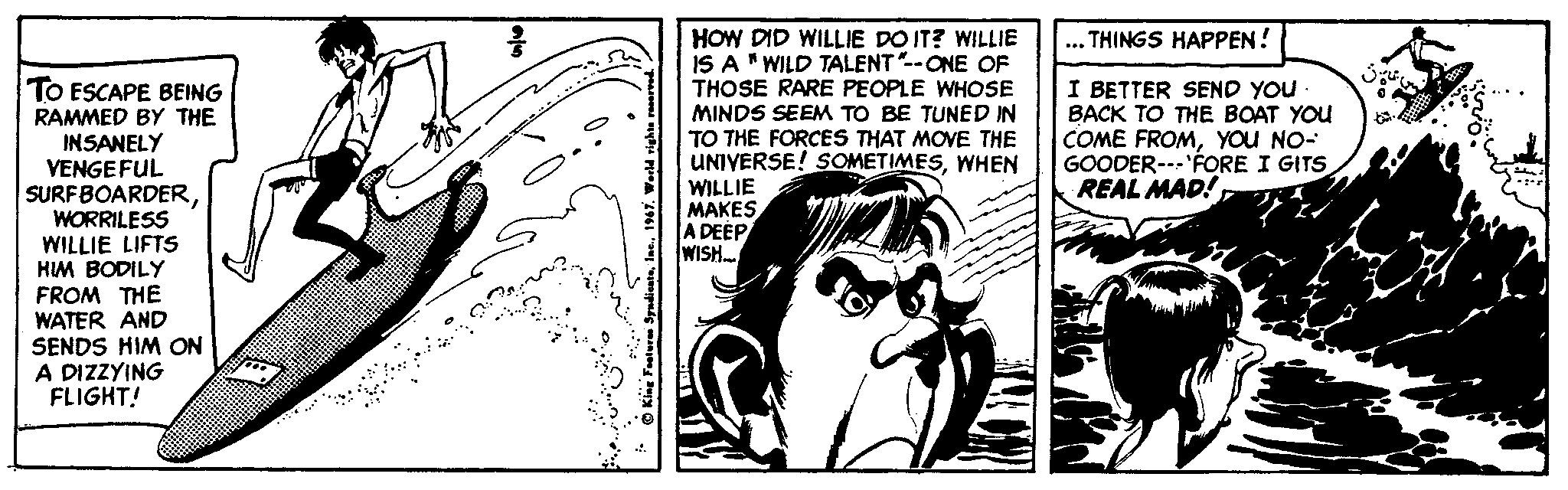 Rectangle OCR: ... THINGS HAPPEN! TO ESCAPE BEING RAMMED BY THE INSANELY VENGE FUL SURFBOARDERWORRILESS WILLIE LIFTS HIM BODILY FROM THE WATER AND SENDS HIM ON A DIZZYING FLIGHT! HOW DID WILLIE DO IT? WILLIE IS A "WILD TALENT--ONE OF THOSE RARE PEOPLE WHOSE MINDS SEEM TO BE TUNED IN TO THE FORCES THAT MOVE THE UNIVERSE! SOMETIMESWHEN WILLIE MAKES A DEÉP WISH. I BETTER SEND YOU BACK TO THE BOAT YOU COME FROMYOU NO- GOODER--'FORE I GITS REAL MAD!... THINGS HAPPEN! TO ESCAPE BEING RAMMED BY THE INSANELY VENGE FUL SURFBOARDERWORRILESS WILLIE LIFTS HIM BODILY FROM THE WATER AND SENDS HIM ON A DIZZYING FLIGHT! HOW DID WILLIE DO IT? WILLIE IS A "WILD TALENT--ONE OF THOSE RARE PEOPLE WHOSE MINDS SEEM TO BE TUNED IN TO THE FORCES THAT MOVE THE UNIVERSE! SOMETIMESWHEN WILLIE MAKES A DEÉP WISH. I BETTER SEND YOU BACK TO THE BOAT YOU COME FROMYOU NO- GOODER--'FORE I GITS REAL MAD!