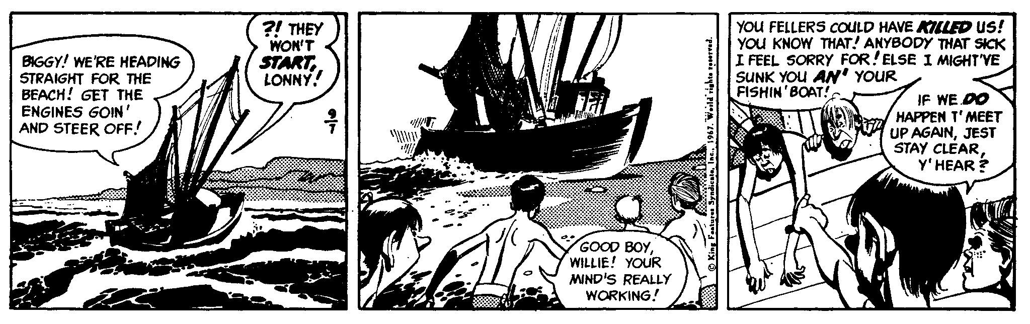 Drawing OCR: BIGGY! WE'RE HEADING STRAIGHT FOR THE BEACH! GET THE ENGINES GOIN ' AND STEER OFF! ?! THEY WON'T STARTLONNY! YOU FELLERS COULD HAVE KILLED Us! YOU KNOW THAT! ANYBODY THAT SICK I FEEL SORRY FOR!ELSE I MIGHT'YE SUNK YOU AN' YOUR FISHIN'BOAT! IF WE DO HAPPEN T'MEET UP AGAINJEST STAY CLÉARY' HEAR ? GOOD BOYWILLIE! YOUR MIND'S REALLY WORKING! BIGGY! WE'RE HEADING STRAIGHT FOR THE BEACH! GET THE ENGINES GOIN ' AND STEER OFF! ?! THEY WON'T STARTLONNY! YOU FELLERS COULD HAVE KILLED Us! YOU KNOW THAT! ANYBODY THAT SICK I FEEL SORRY FOR!ELSE I MIGHT'YE SUNK YOU AN' YOUR FISHIN'BOAT! IF WE DO HAPPEN T'MEET UP AGAINJEST STAY CLÉARY' HEAR ? GOOD BOYWILLIE! YOUR MIND'S REALLY WORKING!