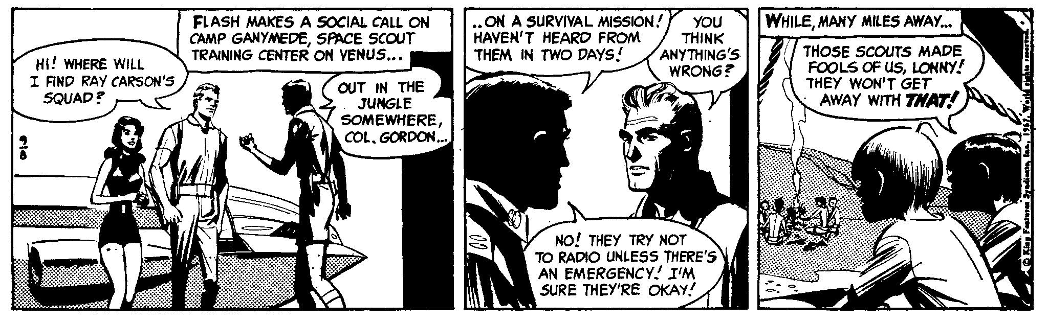 Art OCR: FLASH MAKES A SOCIAL CALL ON CAMP GANYMEDESPACE SCOUT TRAINING CENTER ON VENUS... ON A SURVIVAL MISSION! HAVEN'T HEARD FROM THEM IN TWO DAYS! WHILEMANY MILES AWAY. HI! WHERE WILL I FIND RAY CARSON'S SQUAD? YOU ?HINK ANYTHING'S WRONG? THOSE SCOUTS MADE FOOLS OF USLONNY! THEY WON'T GET AWAY WITH THAT! OUT IN THE JUNGLE SOMEWHEREGORDON.. NO! THEY TRY NOT TO RADIO UNLESS THERE'S AN EMERGENCY! I'M SURE THEY'RE OKAY! FLASH MAKES A SOCIAL CALL ON CAMP GANYMEDESPACE SCOUT TRAINING CENTER ON VENUS... ON A SURVIVAL MISSION! HAVEN'T HEARD FROM THEM IN TWO DAYS! WHILEMANY MILES AWAY. HI! WHERE WILL I FIND RAY CARSON'S SQUAD? YOU ?HINK ANYTHING'S WRONG? THOSE SCOUTS MADE FOOLS OF USLONNY! THEY WON'T GET AWAY WITH THAT! OUT IN THE JUNGLE SOMEWHEREGORDON.. NO! THEY TRY NOT TO RADIO UNLESS THERE'S AN EMERGENCY! I'M SURE THEY'RE OKAY!