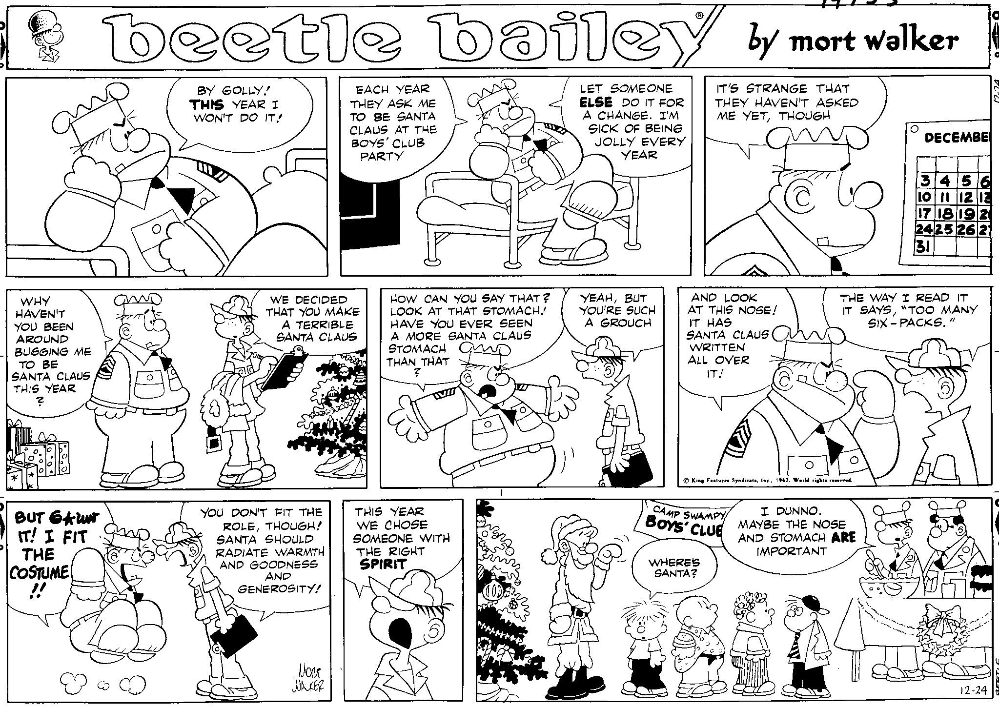 Cartoon OCR: WHY HAVEN'T YOU BEEN AROUND BUGGING ME TO BE SANTA CLAUS THIS YEAR ? BUT GAUN IT! I FIT THE COSTUME !! beetle bailey by mort walker LET SOMEONE ELSE DO IT FOR A CHANGE. I'M SICK OF BEING JOLLY EVERY IT'S STRANGE THAT THEY HAVEN'T ASKED ME YETTHOUGH YEAR C BY GOLLY! THIS YEAR I WON'T DO IT! WE DECIDED THAT YOU MAKE A TERRIBLE SANTA CLAUS YOU DON'T FIT THE ROLETHOUGH! SANTA SHOULD RADIATE WARMTH AND GOODNESS AND GENEROSITY! EACH YEAR THEY ASK ME TO BE SANTA CLAUS AT THE BOYS' CLUB PARTY Nora WALKER III. HOW CAN YOU SAY THAT? LOOK AT THAT STOMACH! HAVE YOU EVER SEEN A MORE SANTA CLAUS STOMACH THAN THAT ? THIS YEAR WE CHOSE SOMEONE WITH THE RIGHT SPIRIT GOD FPJ YEAHBUT YOU'RE SUCH A GROUCH AND LOOK AT THIS NOSE! IT HAS SANTA CLAUS WRITTEN ALL OVER IT! King Features Syndicate. Inc.1967. World rights reserved. CAMP SWAMPY BOYS' CLUE WHERE'S SANTA? DECEMBE THE WAY I READ IT IT SAYS"TOO MANY SIX-PACKS." I DUNNO. MAYBE THE NOSE AND STOMACH ARE IMPORTANT 3456 10 11 12 13 17 18 19 20 24 25 26 31 ·2·²·2. 12-24 WHY HAVEN'T YOU BEEN AROUND BUGGING ME TO BE SANTA CLAUS THIS YEAR ? BUT GAUN IT ! I FIT THE COSTUME !! beetle bailey by mort walker LET SOMEONE ELSE DO IT FOR A CHANGE . I'M SICK OF BEING JOLLY EVERY IT'S STRANGE THAT THEY HAVEN'T ASKED ME YETTHOUGH YEAR C BY GOLLY ! THIS YEAR I WON'T DO IT ! WE DECIDED THAT YOU MAKE A TERRIBLE SANTA CLAUS YOU DON'T FIT THE ROLETHOUGH ! SANTA SHOULD RADIATE WARMTH AND GOODNESS AND GENEROSITY ! EACH YEAR THEY ASK ME TO BE SANTA CLAUS AT THE BOYS ' CLUB PARTY Nora WALKER III . HOW CAN YOU SAY THAT ? LOOK AT THAT STOMACH ! HAVE YOU EVER SEEN A MORE SANTA CLAUS STOMACH THAN THAT ? THIS YEAR WE CHOSE SOMEONE WITH THE RIGHT SPIRIT GOD FPJ YEAHBUT YOU'RE SUCH A GROUCH AND LOOK AT THIS NOSE ! IT HAS SANTA CLAUS WRITTEN ALL OVER IT ! King Features Syndicate . Inc.1967. World rights reserved . CAMP SWAMPY BOYS ' CLUE WHERE'S SANTA ? DECEMBE THE WAY I READ IT IT SAYS" TOO MANY SIX - PACKS . " I DUNNO . MAYBE THE NOSE AND STOMACH ARE IMPORTANT 3456 10 11 12 13 17 18 19 20 24 25 26 31 · 2 · ² · 2 . 12-24