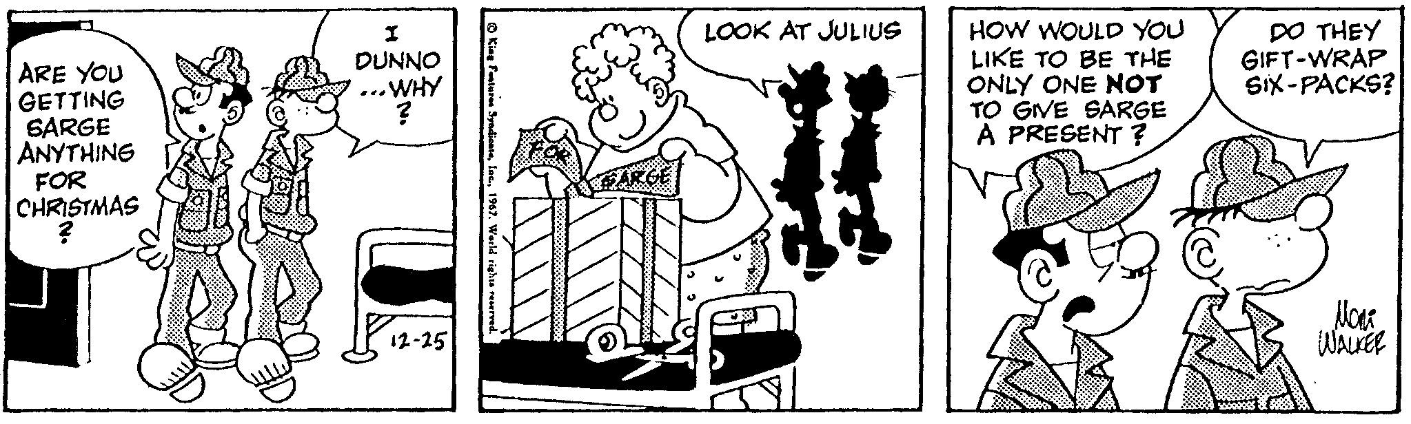 Happy OCR: ARE YOU GETTING SARGE ANYTHING FOR CHRISTMAS ? I DUNNO ... WHY ? 12-25 © King Features Syndicate1967. World rights reserved. SARE LOOK AT JULIUS HOW WOULD YOU LIKE TO BE THE ONLY ONE NOT TO GIVE SARGE A PRESENT ? DO THEY GIFT-WRAP SIX-PACKS? 5000000& ???? WALKER ARE YOU GETTING SARGE ANYTHING FOR CHRISTMAS ? I DUNNO ... WHY ? 12-25 © King Features Syndicate1967. World rights reserved . SARE LOOK AT JULIUS HOW WOULD YOU LIKE TO BE THE ONLY ONE NOT TO GIVE SARGE A PRESENT ? DO THEY GIFT - WRAP SIX - PACKS ? 5000000 & ???? WALKER