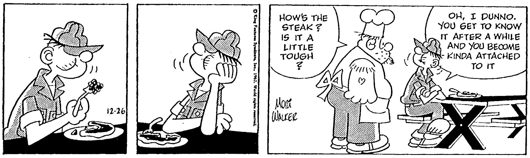 Line OCR: 12-26 HOW'S THE STEAK ? IS IT A LITTLE TOUGH ? Mon WALKER OHI DUNNO. YOU GET TO KNOW IT AFTER A WHILE AND YOU BECOME KINDA ATTACHED TO IT X 12-26 HOW'S THE STEAK ? IS IT A LITTLE TOUGH ? Mon WALKER OHI DUNNO . YOU GET TO KNOW IT AFTER A WHILE AND YOU BECOME KINDA ATTACHED TO IT X