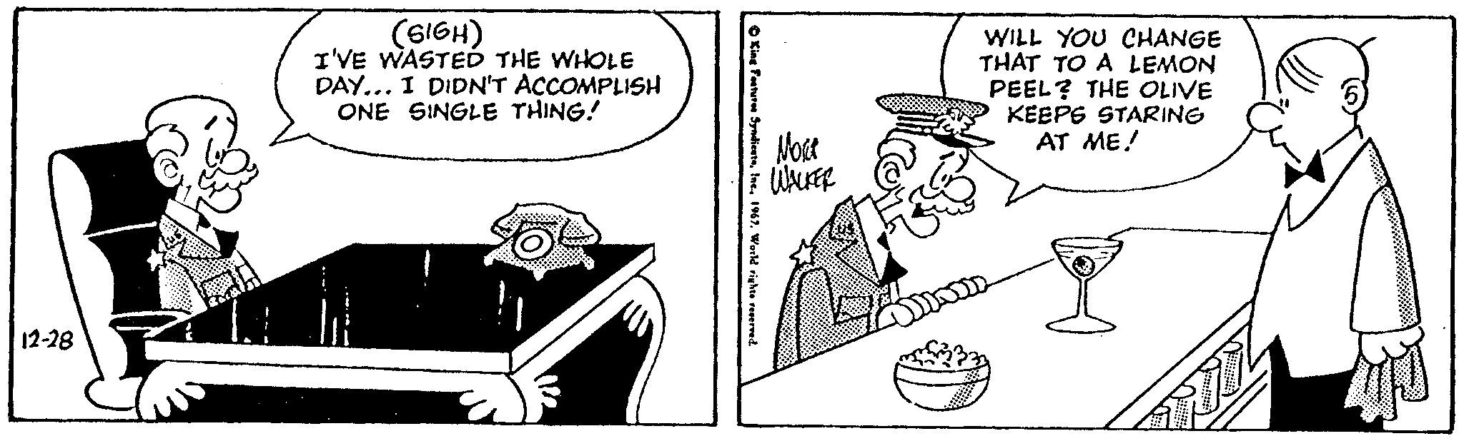 Pleased OCR: 12-28 (SIGH) I'VE WASTED THE WHOLE DAY... I DIDN'T ACCOMPLISH ONE SINGLE THING! King Features SyndicateWorld rights reserved. Mort WALKER D WILL YOU CHANGE THAT TO A LEMON PEEL? THE OLIVE KEEPS STARING AT ME! 12-28 ( SIGH ) I'VE WASTED THE WHOLE DAY ... I DIDN'T ACCOMPLISH ONE SINGLE THING ! King Features SyndicateWorld rights reserved . Mort WALKER D WILL YOU CHANGE THAT TO A LEMON PEEL ? THE OLIVE KEEPS STARING AT ME !