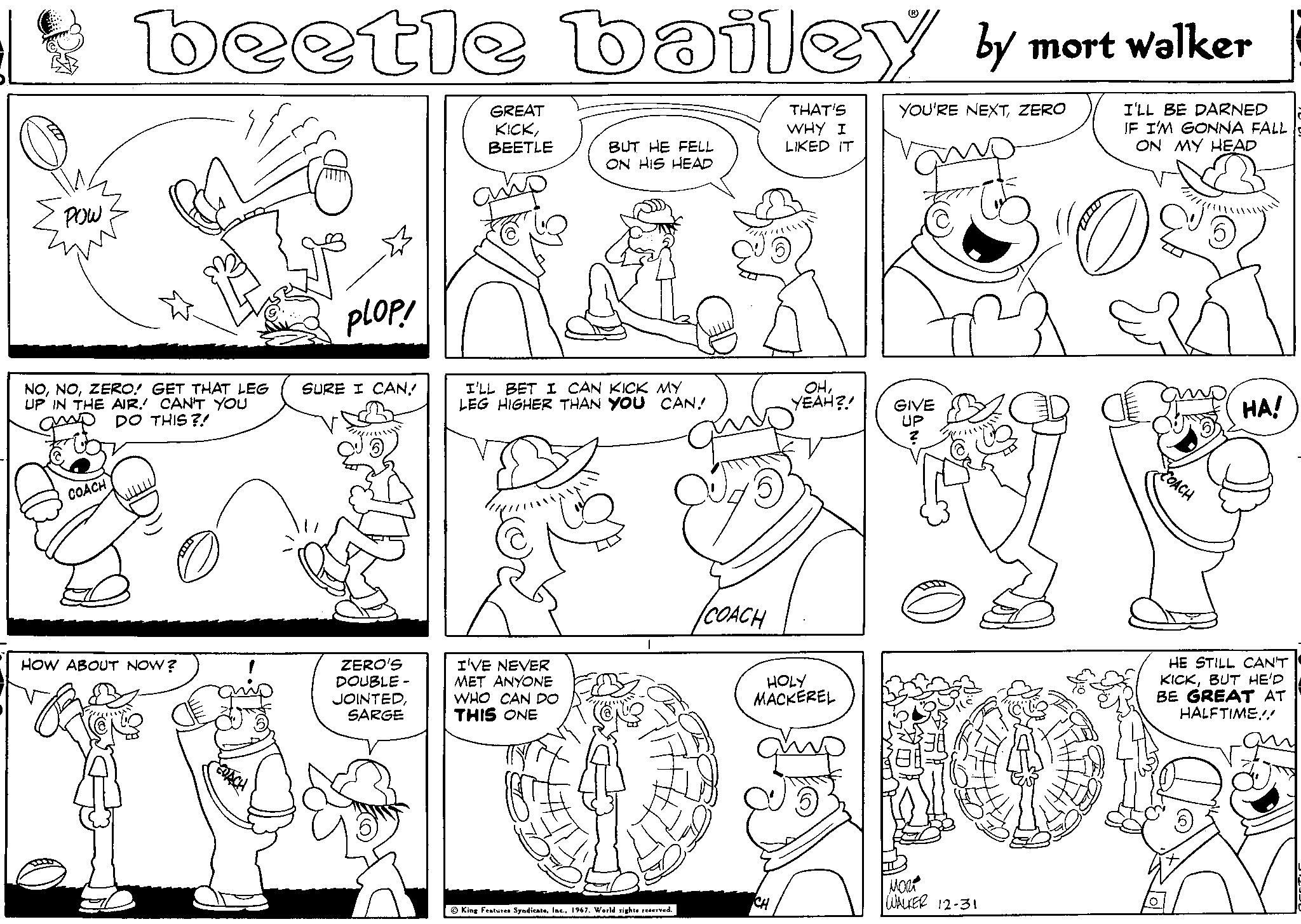 Organism OCR: POW beetle bailey by mort walker YOU'RE NEXTZERO I'LL BE DARNED IF I'M GONNA FALL ON MY HEAD PLOP! NOZERO! GET THAT LEG SURE I CAN. UP IN THE AIR. CAN'T YOU GP DO THIS?! COACH O HOW ABOUT NOW? ZERO'S DOUBLE- JOINTEDSARGE GREAT KICKBEETLE BUT HE FELL ON HIS HEAD I'LL BET I CAN KICK MY LEG HIGHER THAN YOU CAN! I'VE NEVER MET ANYONE WHO CAN DO THIS ONE King Features Syndicate1967. World rights reserved. ICOACH THAT'S WHY I LIKED IT CH OHYEAH?! GIVE UP ? HOLY MACKEREL 5 ???? WALKER 12-31 08 a COACH HA! HE STILL CAN'T KICKBUT HE'D BE GREAT AT HALFTIME!! POW beetle bailey by mort walker YOU'RE NEXTZERO I'LL BE DARNED IF I'M GONNA FALL ON MY HEAD PLOP ! NOZERO ! GET THAT LEG SURE I CAN . UP IN THE AIR . CAN'T YOU GP DO THIS ?! COACH O HOW ABOUT NOW ? ZERO'S DOUBLE JOINTEDSARGE GREAT KICKBEETLE BUT HE FELL ON HIS HEAD I'LL BET I CAN KICK MY LEG HIGHER THAN YOU CAN ! I'VE NEVER MET ANYONE WHO CAN DO THIS ONE King Features Syndicate1967. World rights reserved . ICOACH THAT'S WHY I LIKED IT CH OHYEAH ?! GIVE UP ? HOLY MACKEREL 5 ???? WALKER 12-31 08 a COACH HA ! HE STILL CAN'T KICKBUT HE'D BE GREAT AT HALFTIME !!