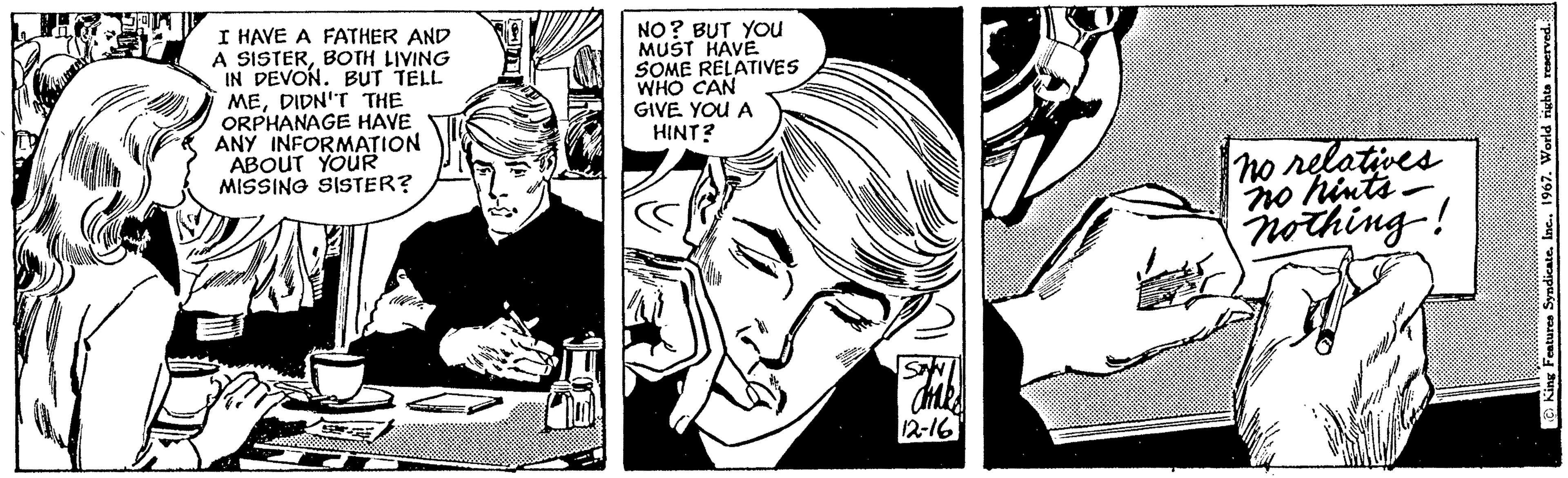 Organism OCR: I HAVE A FATHER AND A SISTERBOTH LIVING IN DEVON. BUT TELL MEDIDN'T THE ORPHANAGE HAVE ANY INFORMATION ABOUT YOUR MISSING SISTER? NO? BUT YOU MUST HAVE. SOME RELATIVES WHO CAN GIVE YOU A HINT? ame 12-16 no relatives no hints - nothing! King Features Syndicate. Inc.. 1967. World rights reserved. I HAVE A FATHER AND A SISTERBOTH LIVING IN DEVON . BUT TELL MEDIDN'T THE ORPHANAGE HAVE ANY INFORMATION ABOUT YOUR MISSING SISTER ? NO ? BUT YOU MUST HAVE . SOME RELATIVES WHO CAN GIVE YOU A HINT ? ame 12-16 no relatives no hints - nothing ! King Features Syndicate . Inc .. 1967. World rights reserved .