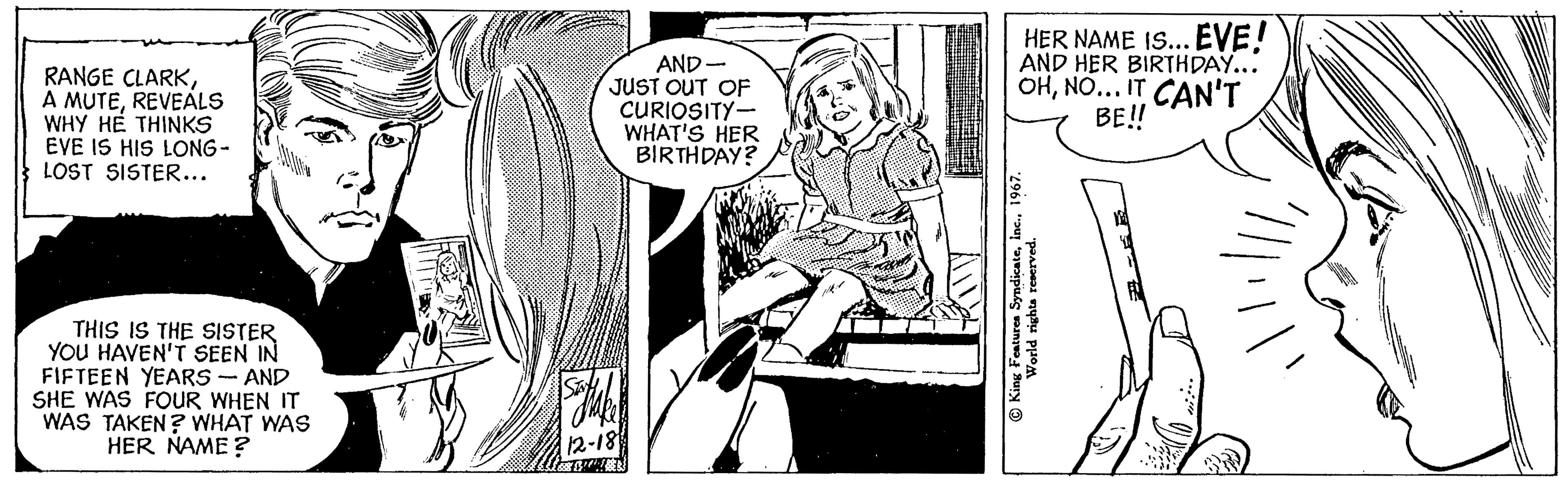 Parallel OCR: RANGE CLARKREVEALS WHY HE THINKS EVE IS HIS LONG- LOST SISTER... THIS IS THE SISTER YOU HAVEN'T SEEN IN FIFTEEN YEARS - AND SHE WAS FOUR WHEN IT WAS TAKEN? WHAT WAS HER NAME? J AND- JUST OUT OF CURIOSITY- WHAT'S HER BIRTHDAY? Sajake 12-18 HER NAME IS... EVE! AND HER BIRTHDAY... OHNO... IT CAN'T BE!! King Features Syndicate1967. World rights reserved. min RANGE CLARKA MUTEREVEALS WHY HE THINKS EVE IS HIS LONG LOST SISTER ... THIS IS THE SISTER YOU HAVEN'T SEEN IN FIFTEEN YEARS - AND SHE WAS FOUR WHEN IT WAS TAKEN ? WHAT WAS HER NAME ? J AND JUST OUT OF CURIOSITY WHAT'S HER BIRTHDAY ? Sajake 12-18 HER NAME IS ... EVE ! AND HER BIRTHDAY ... OHNO ... IT CAN'T BE !! King Features Syndicate1967 . World rights reserved . min
