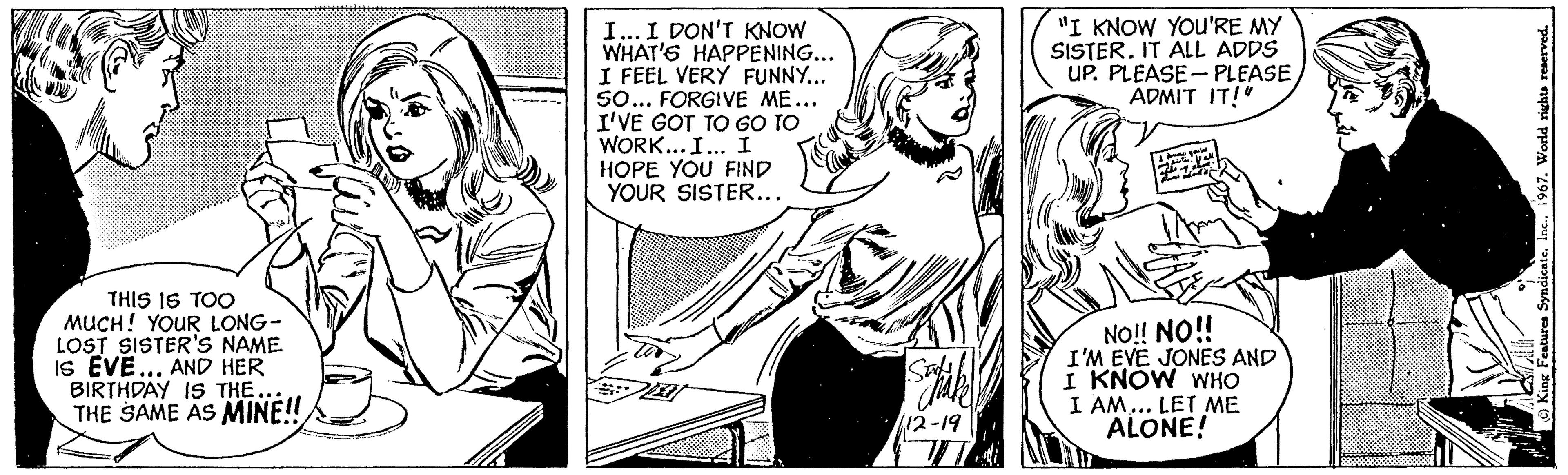 Parallel OCR: THIS IS TOO MUCH! YOUR LONG- LOST SISTER'S NAME IS EVE... AND HER BIRTHDAY IS THE... THE SAME AS MINE!! D I... I DON'T KNOW WHAT'S HAPPENING... I FEEL VERY FUNNY... SO... FORGIVE ME... I'VE GOT TO GO TO WORK... I... I HOPE YOU FIND YOUR SISTER... Satak 12-19 W "I KNOW YOU'RE MY SISTER. IT ALL ADDS UP. PLEASE-PLEASEADMIT IT!" Sal w you' Home my sister is all fine adds NO!! NO!! I'M EVE JONES AND I KNOW WHO I AM... LET ME ALONE! C) King Features Syndicate1967. World rights reserved. THIS IS TOO MUCH ! YOUR LONG LOST SISTER'S NAME IS EVE ... AND HER BIRTHDAY IS THE ... THE SAME AS MINE !! D I ... I DON'T KNOW WHAT'S HAPPENING ... I FEEL VERY FUNNY ... SO ... FORGIVE ME ... I'VE GOT TO GO TO WORK ... I ... I HOPE YOU FIND YOUR SISTER ... Satak 12-19 W " I KNOW YOU'RE MY SISTER . IT ALL ADDS UP . PLEASE - PLEASEADMIT IT ! " Sal w you ' Home my sister is all fine adds NO !! NO !! I'M EVE JONES AND I KNOW WHO I AM ... LET ME ALONE ! C ) King Features Syndicate1967. World rights reserved .