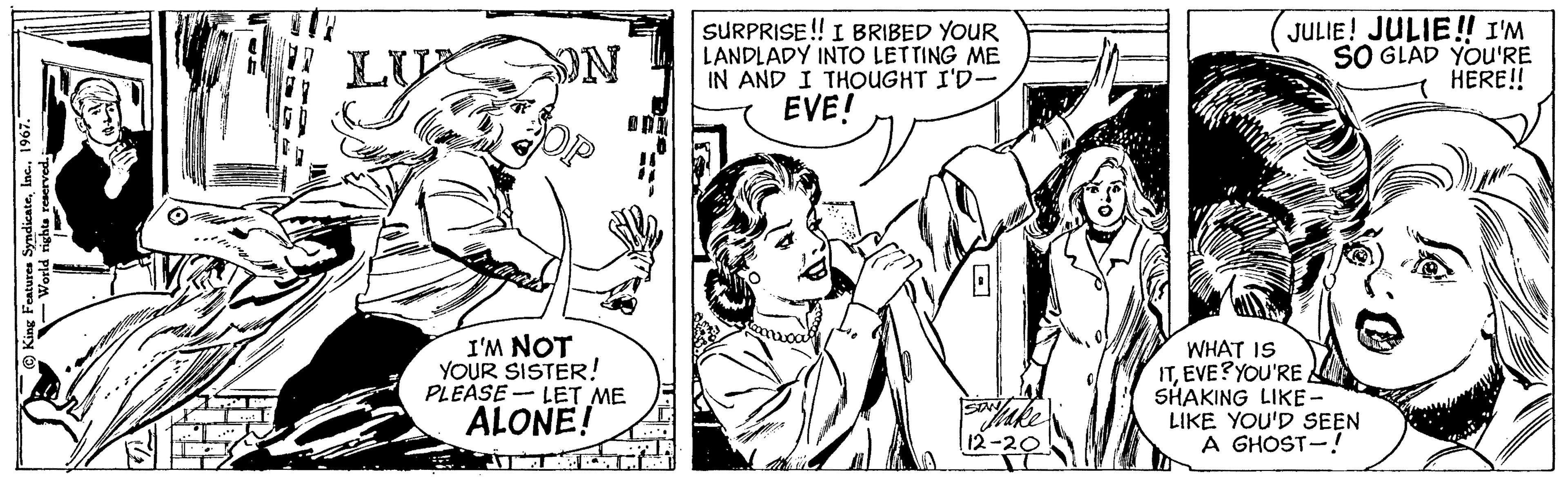 Style OCR: King Features Syndicate1967. World rights reserved. 12-0 52 LU ON I'M NOT YOUR SISTER! PLEASE LET ME ALONE! SURPRISE!! I BRIBED YOUR LANDLADY INTO LETTING ME IN AND I THOUGHT I'D- EVE! SAN son luke 12-20 JULIE! JULIE!! I'M SO GLAD YOU'RE HERE!! WHAT IS ITEVE? YOU'RE SHAKING LIKE - LIKE YOU'D SEEN A GHOST-! King Features Syndicate1967 . World rights reserved . 12-0 52 LU ON I'M NOT YOUR SISTER ! PLEASE LET ME ALONE ! SURPRISE !! I BRIBED YOUR LANDLADY INTO LETTING ME IN AND I THOUGHT I'D EVE ! SAN son luke 12-20 JULIE ! JULIE !! I'M SO GLAD YOU'RE HERE !! WHAT IS ITEVE ? YOU'RE SHAKING LIKE - LIKE YOU'D SEEN A GHOST- !