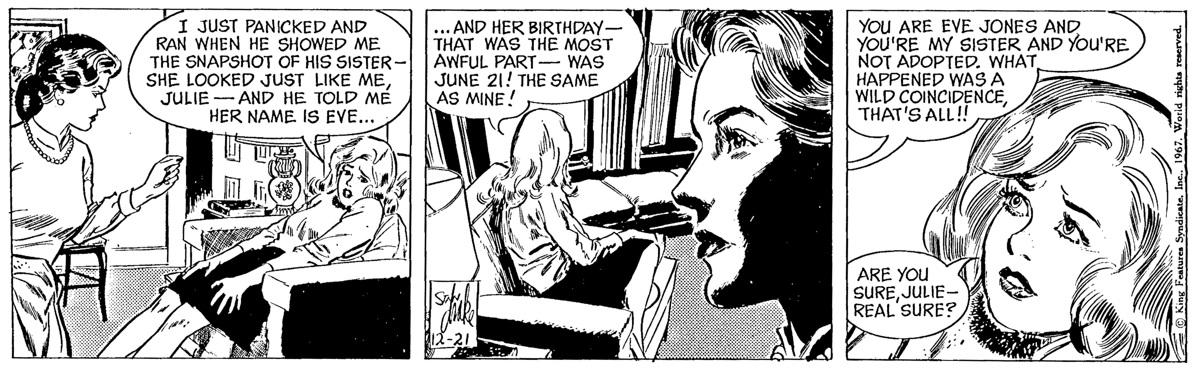 Comic book OCR: I JUST PANICKED AND RAN WHEN HE SHOWED ME THE SNAPSHOT OF HIS SISTER- SHE LOOKED JUST LIKE MEJULIE AND HE TOLD ME HER NAME IS EVE... ... AND HER BIRTHDAY- THAT WAS THE MOST AWFUL PART- WAS JUNE 21! THE SAME AS MINE! 12-21 YOU ARE EVE JONES AND YOU'RE MY SISTER AND YOU'RE NOT ADOPTED. WHAT HAPPENED WAS A WILD COINCIDENCETHAT'S ALL!! ARE YOU SUREJULIE- REAL SURE? W King Features Syndicate1967. World rights reserved. I JUST PANICKED AND RAN WHEN HE SHOWED ME THE SNAPSHOT OF HIS SISTER SHE LOOKED JUST LIKE MEJULIE AND HE TOLD ME HER NAME IS EVE ... ... AND HER BIRTHDAY THAT WAS THE MOST AWFUL PART- WAS JUNE 21 ! THE SAME AS MINE ! 12-21 YOU ARE EVE JONES AND YOU'RE MY SISTER AND YOU'RE NOT ADOPTED . WHAT HAPPENED WAS A WILD COINCIDENCETHAT'S ALL !! ARE YOU SUREJULIE REAL SURE ? W King Features Syndicate1967. World rights reserved .