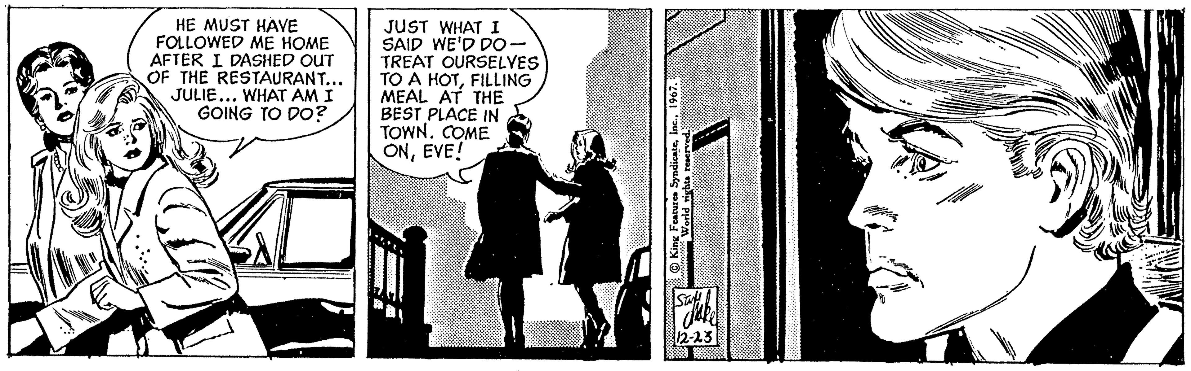 Monochrome photography OCR: HE MUST HAVE FOLLOWED ME HOME AFTER I DASHED OUT OF THE RESTAURANT... JULIE... WHAT AM I GOING TO DO? JUST WHAT I SAID WE'D DO - TREAT OURSELVES TO A HOTFILLING MEAL AT THE BEST PLACE IN TOWN. COME ONEVE! King Features Syndicate1967.: World rights reserved. Sattake 12-23 HE MUST HAVE FOLLOWED ME HOME AFTER I DASHED OUT OF THE RESTAURANT ... JULIE ... WHAT AM I GOING TO DO ? JUST WHAT I SAID WE'D DO - TREAT OURSELVES TO A HOTFILLING MEAL AT THE BEST PLACE IN TOWN . COME ONEVE ! King Features Syndicate1967 .: World rights reserved . Sattake 12-23