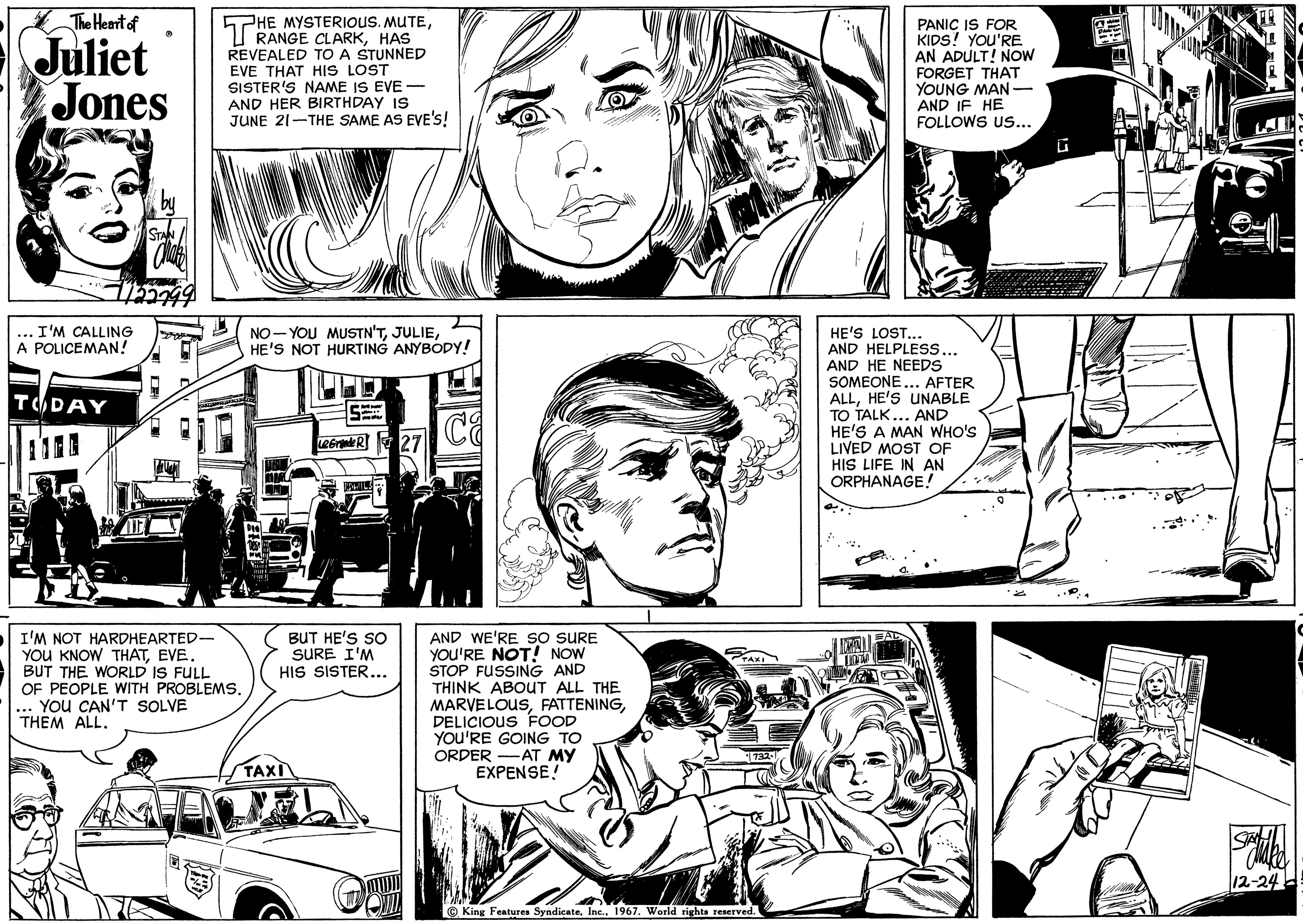 Black-and-white OCR: The Heart of Juliet Jones 1122799 I'M CALLING A POLICEMAN! TODAY STAN I'M NOT HARDHEARTED- YOU KNOW THATEVE. BUT THE WORLD IS FULL OF PEOPLE WITH PROBLEMS. YOU CAN'T SOLVE THEM ALL. HE MYSTERIOUS. MUTEHAS REVEALED TO A STUNNED EVE THAT HIS LOST SISTER'S NAME IS EVE- AND HER BIRTHDAY IS JUNE 21-THE SAME AS EVE'S! NO YOU MUSTN'THE'S NOT HURTING ANYBODY! .. TAXI Le Grande R 27 BUT HE'S SO SURE I'M HIS SISTER... AND WE'RE SO SURE YOU'RE NOT! NOW STOP FUSSING AND THINK ABOUT ALL THE MARVELOUSDELICIOUS FOOD YOU'RE GOING TO ORDER AT MY EXPENSE! TAXI King Features Syndicate1967. World rights reserved. HE'S LOST... AND HELPLESS... AND HE NEEDS SOMEONE... AFTER ALLHE'S UNABLE TO TALK... AND HE'S A MAN WHO'S LIVED MOST OF HIS LIFE IN AN ORPHANAGE! NOCH PANIC IS FOR KIDS! YOU'RE. AN ADULT! NOW FORGET THAT YOUNG MAN- AND IF HE FOLLOWS US... AL ki Statike 12-24 The Heart of Juliet Jones 1122799 I'M CALLING A POLICEMAN ! TODAY STAN I'M NOT HARDHEARTED YOU KNOW THATEVE . BUT THE WORLD IS FULL OF PEOPLE WITH PROBLEMS . YOU CAN'T SOLVE THEM ALL . HE MYSTERIOUS . MUTERANGE CLARKHAS REVEALED TO A STUNNED EVE THAT HIS LOST SISTER'S NAME IS EVE AND HER BIRTHDAY IS JUNE 21 - THE SAME AS EVE'S ! NO YOU MUSTN'THE'S NOT HURTING ANYBODY ! .. TAXI Le Grande R 27 BUT HE'S SO SURE I'M HIS SISTER ... AND WE'RE SO SURE YOU'RE NOT ! NOW STOP FUSSING AND THINK ABOUT ALL THE MARVELOUSDELICIOUS FOOD YOU'RE GOING TO ORDER AT MY EXPENSE ! TAXI King Features Syndicate1967. World rights reserved . HE'S LOST ... AND HELPLESS ... AND HE NEEDS SOMEONE ... AFTER ALLHE'S UNABLE TO TALK ... AND HE'S A MAN WHO'S LIVED MOST OF HIS LIFE IN AN ORPHANAGE ! NOCH PANIC IS FOR KIDS ! YOU'RE . AN ADULT ! NOW FORGET THAT YOUNG MAN AND IF HE FOLLOWS US ... AL ki Statike 12-24