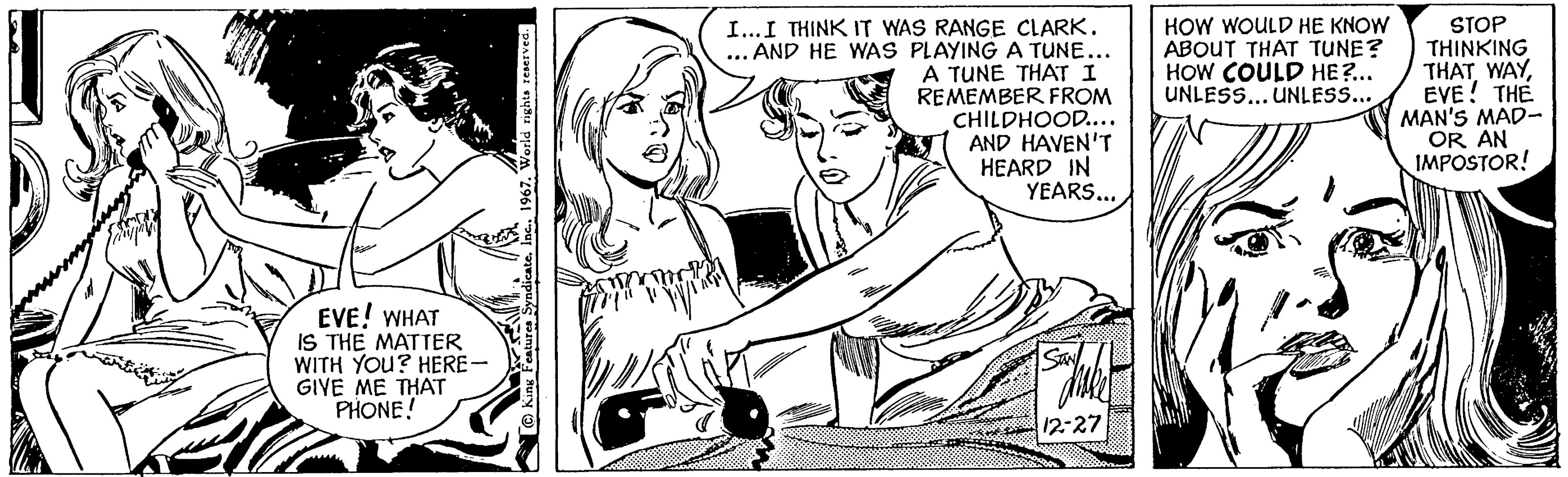 Rectangle OCR: 14 EVE! WHAT IS THE MATTER WITH YOU? HERE- GIVE ME THAT PHONE! Syndicate1967. World rights reserved. Dom AM Y" I... I THINK IT WAS RANGE CLARK. AND HE WAS PLAYING A TUNE... A TUNE THAT I REMEMBER FROM CHILDHOOD.... AND HAVEN'T HEARD IN YEARS... SAN 12-27 HOW WOULD HE KNOW ABOUT THAT TUNE? HOW COULD HE?... UNLESS... UNLESS... STOP THINKING THAT WAYEVE! THE MAN'S MAD- OR AN IMPOSTOR! 14 EVE ! WHAT IS THE MATTER WITH YOU ? HERE GIVE ME THAT PHONE ! Syndicate1967. World rights reserved . Dom AM Y " I ... I THINK IT WAS RANGE CLARK . AND HE WAS PLAYING A TUNE ... A TUNE THAT I REMEMBER FROM CHILDHOOD .... AND HAVEN'T HEARD IN YEARS ... SAN 12-27 HOW WOULD HE KNOW ABOUT THAT TUNE ? HOW COULD HE ? ... UNLESS ... UNLESS ... STOP THINKING THAT WAYEVE ! THE MAN'S MAD OR AN IMPOSTOR !