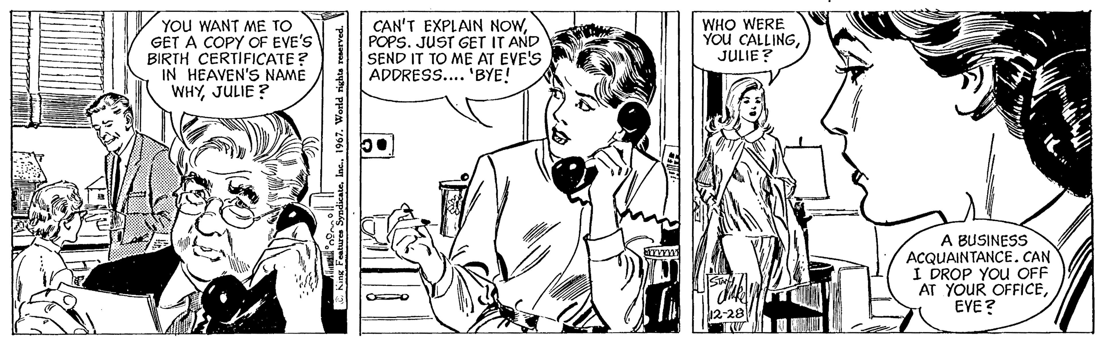 Cartoon OCR: YOU WANT ME TO GET A COPY OF EVE'S BIRTH CERTIFICATE? IN HEAVEN'S NAME WHYJULIE? King Features SyndicateInc.. 1967. World rights reserved. 55° ! CAN'T EXPLAIN NOWPOPS. JUST GET IT AND SEND IT TO ME AT EVE'S ADDRESS.... 'BYE! wwww WHO WERE YOU CALLINGJULIE? 12-28 A BUSINESS ACQUAINTANCE. CAN I DROP YOU OFF AT YOUR OFFICEEVE? YOU WANT ME TO GET A COPY OF EVE'S BIRTH CERTIFICATE ? IN HEAVEN'S NAME WHYJULIE ? King Features SyndicateInc .. 1967. World rights reserved . 55 ° ! CAN'T EXPLAIN NOWPOPS . JUST GET IT AND SEND IT TO ME AT EVE'S ADDRESS .... ' BYE ! wwww WHO WERE YOU CALLINGJULIE ? 12-28 A BUSINESS ACQUAINTANCE . CAN I DROP YOU OFF AT YOUR OFFICEEVE ?