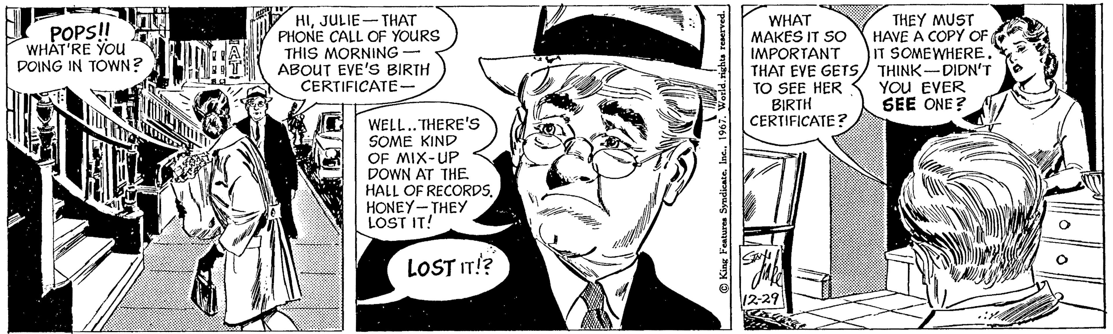 Hat OCR: POPS!! WHAT'RE YOU DOING IN TOWN? AD nons HIJULIE THAT PHONE CALL OF YOURS THIS MORNING ABOUT EVE'S BIRTH CERTIFICATE- - WELL.. THERE'S SOME KIND OF MIX-UP DOWN AT THE HALL OF RECORDS. HONEY-THEY LOST IT! LOST IT!? King Features Syndicate. Inc.. 1967. World. rights reserved. WHAT MAKES IT SO IMPORTANT THEY MUST HAVE A COPY OF IT SOMEWHERE. THAT EVE GETSTHINK DIDN'T TO SEE HER YOU EVER BIRTH SEE ONE? CERTIFICATE? 13 STAYY 12-29 POPS !! WHAT'RE YOU DOING IN TOWN ? AD nons HIJULIE THAT PHONE CALL OF YOURS THIS MORNING ABOUT EVE'S BIRTH CERTIFICATE - WELL .. THERE'S SOME KIND OF MIX - UP DOWN AT THE HALL OF RECORDS . HONEY - THEY LOST IT ! LOST IT !? King Features Syndicate . Inc .. 1967. World . rights reserved . WHAT MAKES IT SO IMPORTANT THEY MUST HAVE A COPY OF IT SOMEWHERE . THAT EVE GETSTHINK DIDN'T TO SEE HER YOU EVER BIRTH SEE ONE ? CERTIFICATE ? 13 STAYY 12-29
