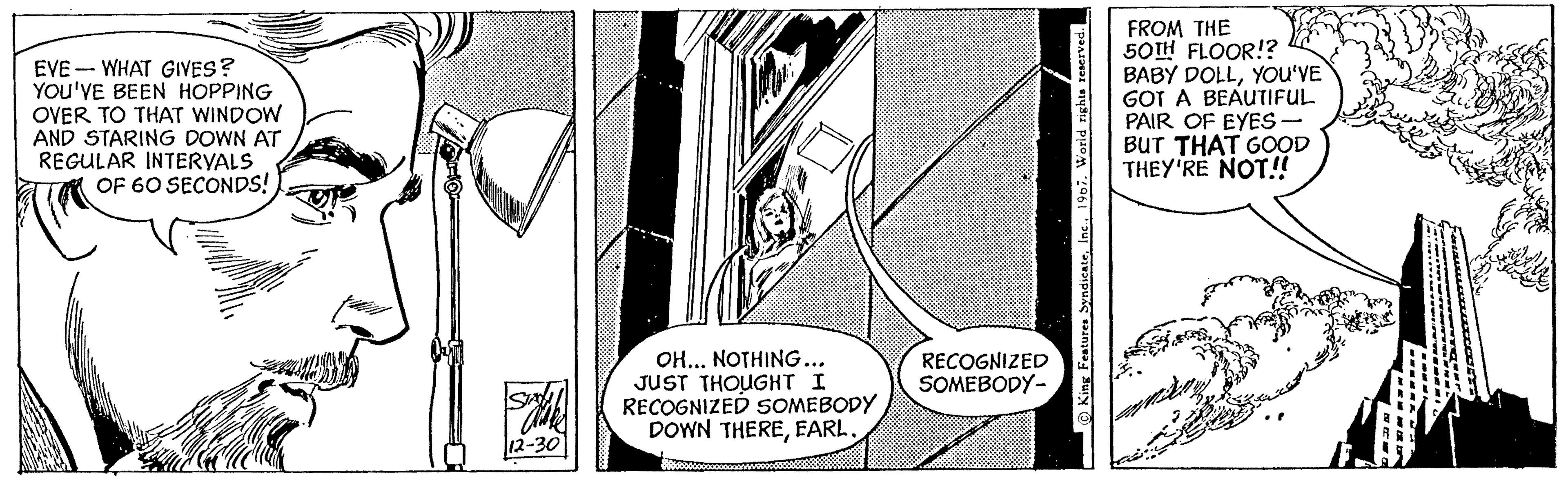 Illustration OCR: EVE-WHAT GIVES? YOU'VE BEEN HOPPING OVER TO THAT WINDOW AND STARING DOWN AT REGULAR INTERVALS OF 60 SECONDS! Sala 12-30 OH... NOTHING... JUST THOUGHT I RECOGNIZED SOMEBODY DOWN THEREEARL. RECOGNIZED SOMEBODY- King Features Syndicate1967. World rights reserved. FROM THE 50TH FLOOR!? BABY DOLLYOU'VE GOT A BEAUTIFUL PAIR OF EYES - BUT THAT GOOD THEY'RE NOT!! ???? ?? EVE - WHAT GIVES ? YOU'VE BEEN HOPPING OVER TO THAT WINDOW AND STARING DOWN AT REGULAR INTERVALS OF 60 SECONDS ! Sala 12-30 OH ... NOTHING ... JUST THOUGHT I RECOGNIZED SOMEBODY DOWN THEREEARL . RECOGNIZED SOMEBODY King Features Syndicate1967. World rights reserved . FROM THE 50TH FLOOR !? BABY DOLLYOU'VE GOT A BEAUTIFUL PAIR OF EYES - BUT THAT GOOD THEY'RE NOT !! ???? ??