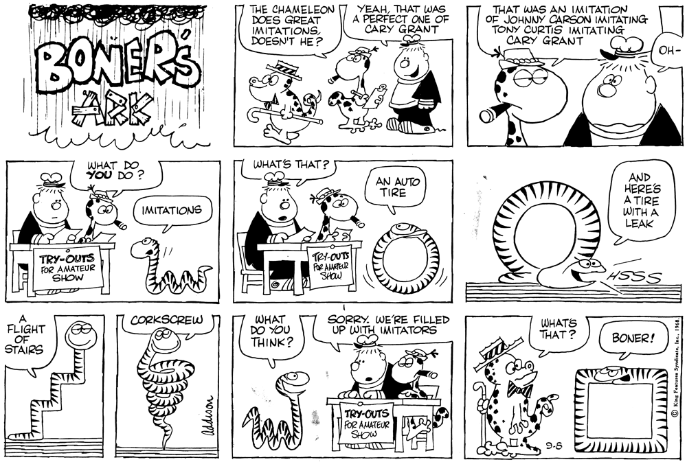 Cartoon OCR: THE CHAMELEON DOES GREAT IMITATIONSDOESN'T HE? YEAHTHAT WAS A PERFECT ONE OF CARY GRANT THAT WAS AN IMITATION OF JOHNNY CARSON IMITATING TONY CURTIS IMITATING CARY GRANT BONERS ARK OH- ? WHATS THAT ? WHAT DO YOU DO ? AND HERES A TIRE WITH A LEAK AN AUTO TIRE IMITATIONS TRY-OUTS FOR AMATEUR SHOW TRY-OUTS POR AMATEUR SHOW SORRY. WE'RE FILLED UP WITH IMITATORS CORKSCREW FLIGHT OF STAIRS WHAT DO YOU THINK? WHATS THAT? BONER! TRY-OUTS FOR AMATEUR SHOW 9-8 THE CHAMELEON DOES GREAT IMITATIONSDOESN'T HE? YEAHTHAT WAS A PERFECT ONE OF CARY GRANT THAT WAS AN IMITATION OF JOHNNY CARSON IMITATING TONY CURTIS IMITATING CARY GRANT BONERS ARK OH- ? WHATS THAT ? WHAT DO YOU DO ? AND HERES A TIRE WITH A LEAK AN AUTO TIRE IMITATIONS TRY-OUTS FOR AMATEUR SHOW TRY-OUTS POR AMATEUR SHOW SORRY. WE'RE FILLED UP WITH IMITATORS CORKSCREW FLIGHT OF STAIRS WHAT DO YOU THINK? WHATS THAT? BONER! TRY-OUTS FOR AMATEUR SHOW 9-8