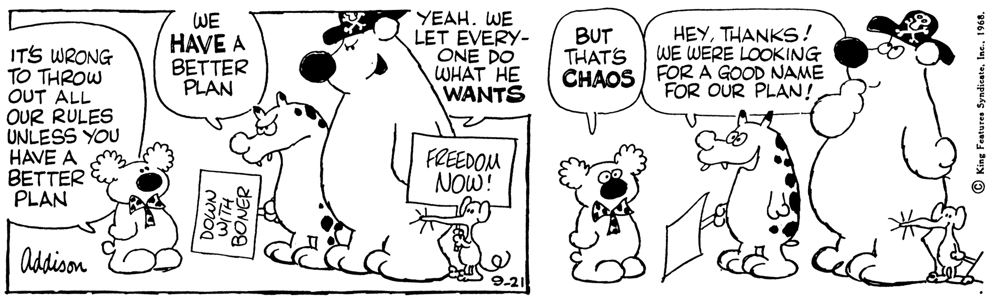 Happy OCR: WE HAVE A BETTER PLAN YEAH. WE LET EVERY- ONE DO WHAT HE WANTS BUT THAT'S CHAOS FORA GOOD NAME HEYTHANKS! WE WERE LOOKING ITS WRONG TO THROW OUT ALL OUR RULES UNLESS YOU HAVE A BETTER PLAN FOR OUR PLAN! FREEDOM NOW! Addison 9-21 DOWN BONÉR © King Fenture Syndicate1968. WE HAVE A BETTER PLAN YEAH. WE LET EVERY- ONE DO WHAT HE WANTS BUT THAT'S CHAOS FORA GOOD NAME HEYTHANKS! WE WERE LOOKING ITS WRONG TO THROW OUT ALL OUR RULES UNLESS YOU HAVE A BETTER PLAN FOR OUR PLAN! FREEDOM NOW! Addison 9-21 DOWN BONÉR © King Fenture Syndicate
