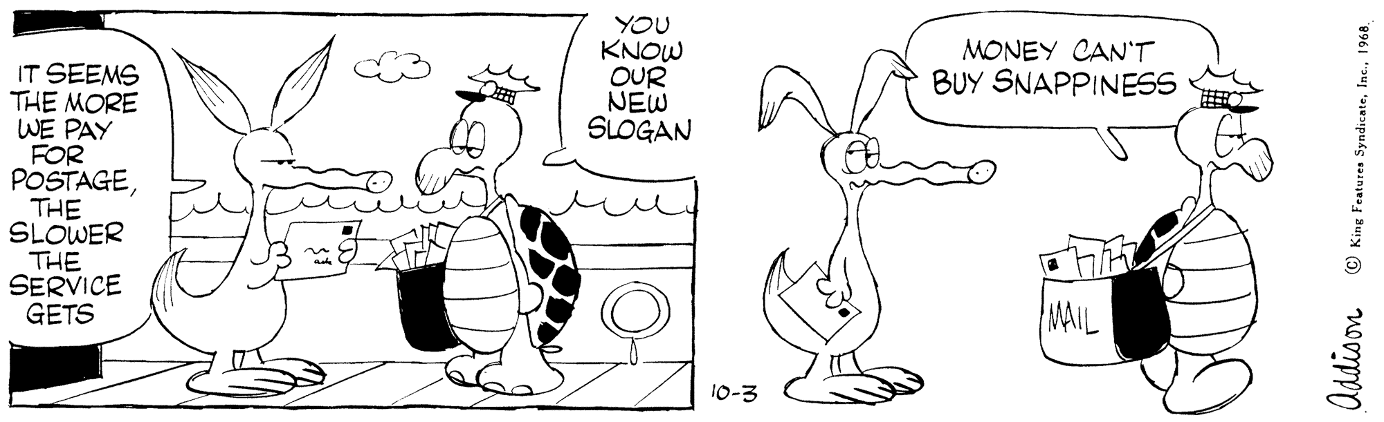 Leg OCR: YOU KNOW OUR NEW SLOGAN MONEY CAN'T BUY SNAPPINESS IT SEEMS THE MORE WE PAY FOR POSTAGETHE SLOWER THE SERVICE GETS MAIL 10-3 © King FeaturesS . Inc.1968. YOU KNOW OUR NEW SLOGAN MONEY CAN'T BUY SNAPPINESS IT SEEMS THE MORE WE PAY FOR POSTAGETHE SLOWER THE SERVICE GETS MAIL 10-3 © King FeaturesS . Inc.