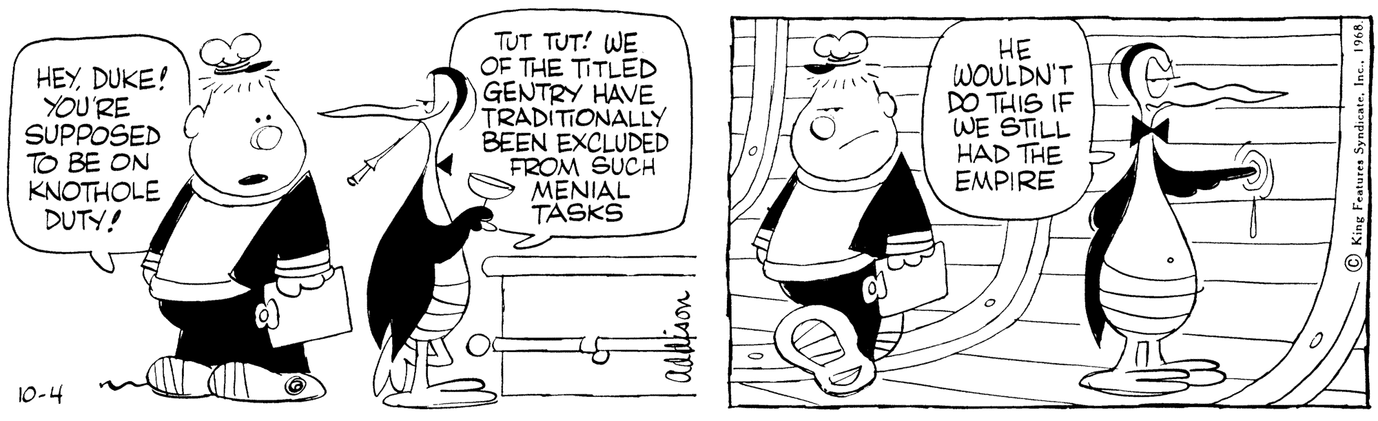 Style OCR: HEYDUKE! YOU'RE SUPPOSED TO BE ON KNOTHOLE DUTY! TUT TUT! WE OF THE TITLED GENTRY HAVE TRADITIONALLY BEEN EXCLUDED FROM SUCH MENIAL TÁSKS HE WOULDN'T DO THIS IF WE STILL HAD THE EMPIRE 10-4 Adlison HEYDUKE! YOU'RE SUPPOSED TO BE ON KNOTHOLE DUTY! TUT TUT! WE OF THE TITLED GENTRY HAVE TRADITIONALLY BEEN EXCLUDED FROM SUCH MENIAL TÁSKS HE WOULDN'T DO THIS IF WE STILL HAD THE EMPIRE 10-4 Adlison