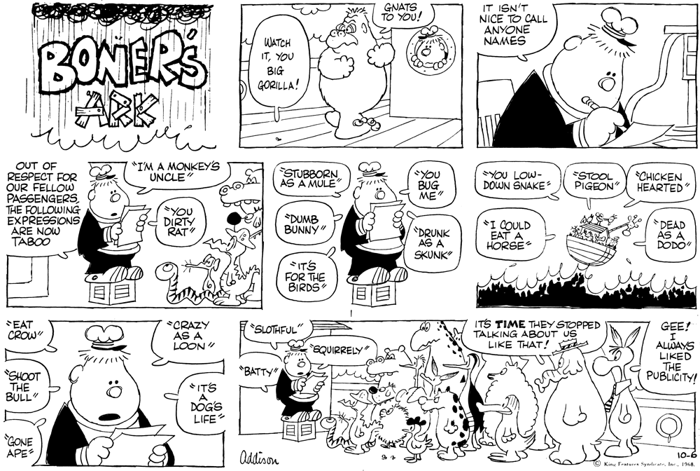 Organ OCR: GNATS TO YOU! IT ISN'T NICE TO CALL ANYONE NAMES BONERS ARK WATCH ITYOU BIG GORILLA! "IM A MONKEY'S UNCLE OUT OF RESPECT FOR OUR FELLOW PASSENGERS THE FOLLOWING EXPRESSIONS ARE NOW TABOO STUBBORN AS A MULE YOU BUG ME" YOU LOW- DOWN SNAKE ESTOOL PIGEON *CHICKEN HEARTED" ?u YOU DIRTY RAT *DUMB BUNNY" "DRUNK AS A SKUNK" *I COULD EAT A HORSE *DEAD ÁS A DODO" SITS FOR THE BIRDS SEAT CROW" *CRAZY AS A LOON" ITS TIME THEY STOPPED TALKING ABOUT US LIKE THAT! SLOTHFUL" GEE! ALWAYS LIKED THE PUBLICITY! EQUIRRELY *BATTY" SHOOT THE BULL" ITS DOG'S LIFE GONE APES Oddison 10-6 King Featurra Syndirat1968. GNATS TO YOU! IT ISN'T NICE TO CALL ANYONE NAMES BONERS ARK WATCH ITYOU BIG GORILLA! "IM A MONKEY'S UNCLE OUT OF RESPECT FOR OUR FELLOW PASSENGERS THE FOLLOWING EXPRESSIONS ARE NOW TABOO STUBBORN AS A MULE YOU BUG ME" YOU LOW- DOWN SNAKE ESTOOL PIGEON *CHICKEN HEARTED" ? u YOU DIRTY RAT *DUMB BUNNY" "DRUNK AS A SKUNK" *I COULD EAT A HORSE *DEAD ÁS A DODO" SITS FOR THE BIRDS SEAT CROW" *CRAZY AS A LOON" ITS TIME THEY STOPPED TALKING ABOUT US LIKE THAT! SLOTHFUL" GEE! ALWAYS LIKED THE PUBLICITY! EQUIRRELY *BATTY" SHOOT THE BULL" ITS DOG'S LIFE GONE APES Oddison 10-6 King Featurra Syndirat