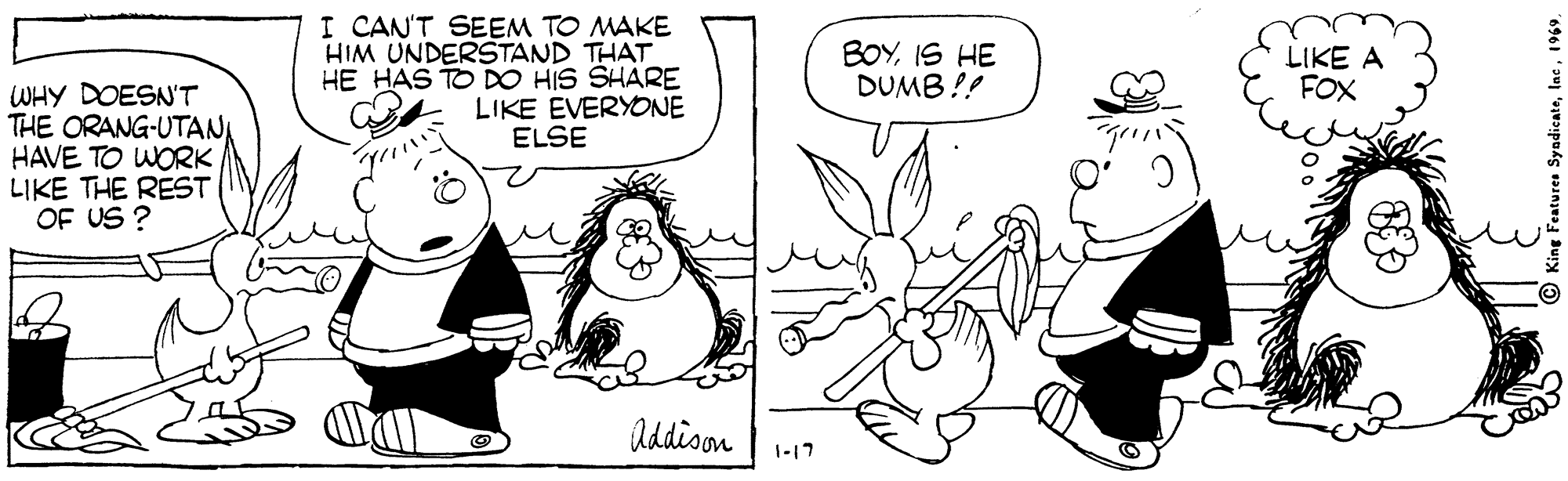 Organism OCR: I CAN'T SEEM TO MAKE HIM UNDERSTAND THAT HE HAS TO DO HIS SHARE LIKE EVERYONE ELSE BOYIS HE DUMB !! LIKE A FOX WHY DOESN'T THE ORANG-UTANI HAVE TO WORK LIKE THE REST OF US ? Addison 1-17 I CAN'T SEEM TO MAKE HIM UNDERSTAND THAT HE HAS TO DO HIS SHARE LIKE EVERYONE ELSE BOYIS HE DUMB !! LIKE A FOX WHY DOESN'T THE ORANG-UTANI HAVE TO WORK LIKE THE REST OF US ? Addison 1-17