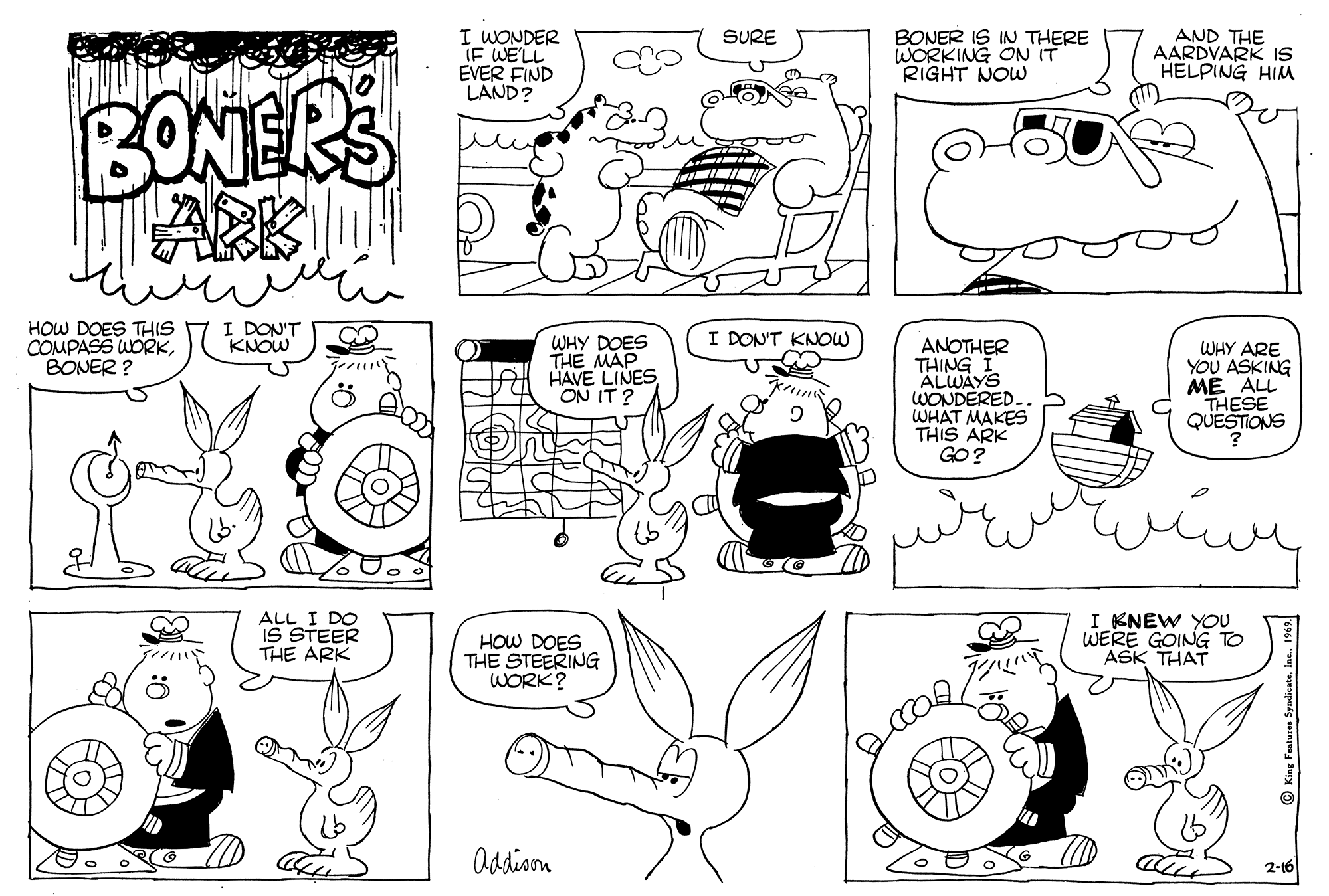 Art OCR: I WONDER IF WE'LL EVER FIND LAND? BONER IS IN THERE WORKING ON IT RIGHT NOW AND THE AARDVARK IS HELPING HIM SURE BONERS LARK HOW DOES TH(S COMPASS WORKBONER ? I DON'T KNOW I DON'T KNOW WHY DOES THE MAP HAVE LINES ON IT ? ANOTHER THING I ALWAYS WONDERED. WHAT MAKES THIS ARK GO? WHY ARE YOU ASKING ME ALL THESE QUESTIONS ALL I DO IS STEER THE ARK HOW DOES THE STEERING WORK? I KNEW YOU WERE GOING TO ASK THAT addison 2-16 I WONDER IF WE'LL EVER FIND LAND? BONER IS IN THERE WORKING ON IT RIGHT NOW AND THE AARDVARK IS HELPING HIM SURE BONERS LARK HOW DOES TH(S COMPASS WORKBONER ? I DON'T KNOW I DON'T KNOW WHY DOES THE MAP HAVE LINES ON IT ? ANOTHER THING I ALWAYS WONDERED. WHAT MAKES THIS ARK GO? WHY ARE YOU ASKING ME ALL THESE QUESTIONS ALL I DO IS STEER THE ARK HOW DOES THE STEERING WORK? I KNEW YOU WERE GOING TO ASK THAT addison 2-16