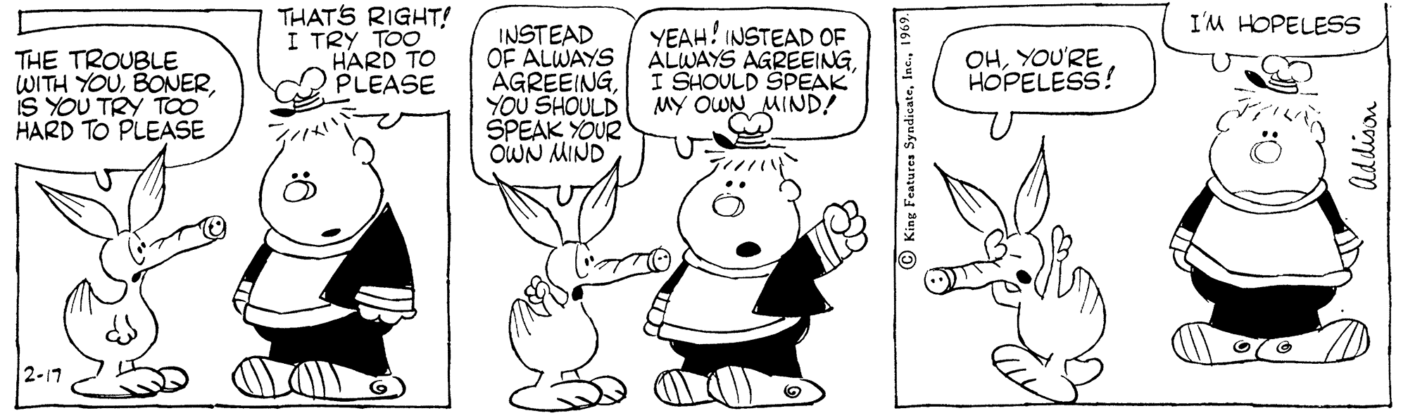 Organism OCR: THATS RIGHT! I TRY TOO HARD TO PLEASE I'M HOPELESS INSTEAD OF ALWAYS AGREEINGYOU SHOULD SPEAK YOUR OWN MIND YEAH! INSTEAD OF ALWAYS AGREEINGI SHOULD SPEAK OHYOU'RE HOPELESS! THE TROUBLE WITH YOUIS YOU TRY TOO HARD TO PLEASE iGNIW NMO AW 2-17 King Features Syndicate Uddison THATS RIGHT! I TRY TOO HARD TO PLEASE I'M HOPELESS INSTEAD OF ALWAYS AGREEINGYOU SHOULD SPEAK YOUR OWN MIND YEAH! INSTEAD OF ALWAYS AGREEINGI SHOULD SPEAK OHYOU'RE HOPELESS! THE TROUBLE WITH YOUIS YOU TRY TOO HARD TO PLEASE iGNIW NMO AW 2-17 King Features Syndicate Uddison