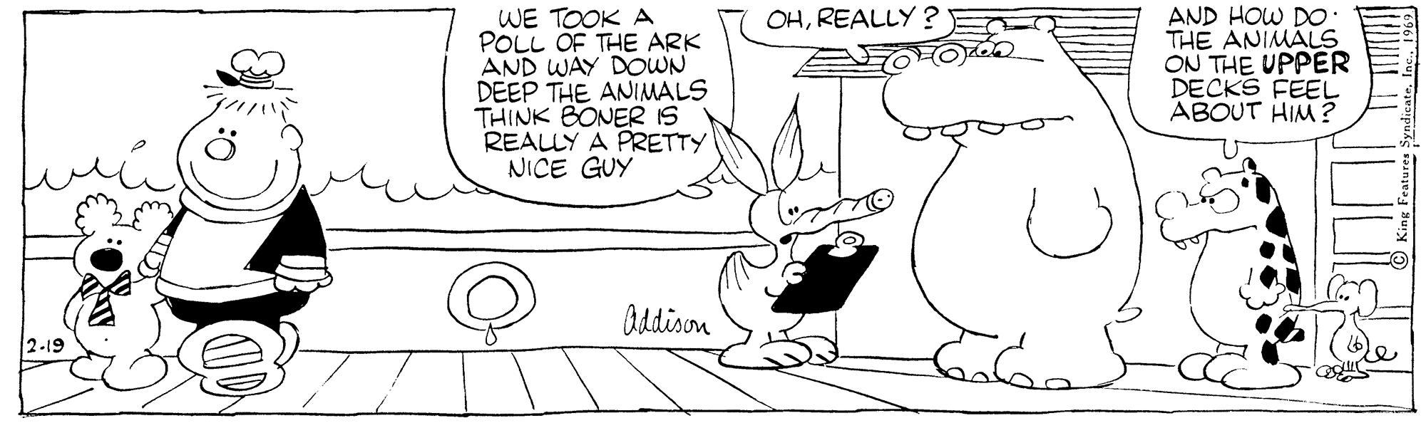 Organism OCR: WE TOOK A POLL OF THE ARK AND WAY DOWN DEEP THE ANIMALS THINK BONER IS REALLY A PRETTY NICE GUY AND HOW D THE ANIMALS ON THE UPPER DECKS FEEL ABOUT HIM ? OHREALLY ? Oddison 2-19 WE TOOK A POLL OF THE ARK AND WAY DOWN DEEP THE ANIMALS THINK BONER IS REALLY A PRETTY NICE GUY AND HOW D THE ANIMALS ON THE UPPER DECKS FEEL ABOUT HIM ? OHREALLY ? Oddison 2-19