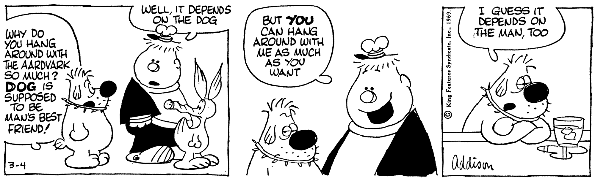 Human OCR: WELLIT DEPENDS ON THE DOG I GUESS IT DEPENDS ON THE MANTOO BUT YOU CAN HANG AROUND WITH ME AS MUCH AS YOU WANT WHY DO YOU HANG AROUND WITH THE AARDVARK SO MUCH ? DOG IS SUPPOSED TO BE MANS BEST FRIEND! addison 3-4 King Features SyndicateI WELLIT DEPENDS ON THE DOG I GUESS IT DEPENDS ON THE MANTOO BUT YOU CAN HANG AROUND WITH ME AS MUCH AS YOU WANT WHY DO YOU HANG AROUND WITH THE AARDVARK SO MUCH ? DOG IS SUPPOSED TO BE MANS BEST FRIEND! addison 3-4 King Features Syndicate