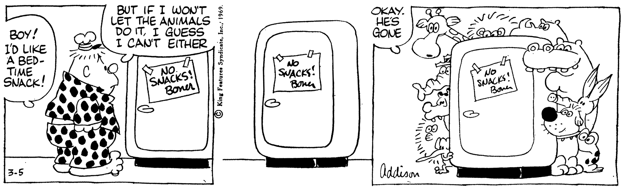 Pleased OCR: BOY! I'D LIKE A BED- TIME SNACK! BUT IF I WON'T LET THE ANIMALS DO ITI GUESS I CANT EITHER OKAY. HES GONE NO. SNACKS! Boner SWACKS! Bona NO SNACKS Bonen 3-5 Addison © King Features SyndicaieBOY! I'D LIKE A BED- TIME SNACK! BUT IF I WON'T LET THE ANIMALS DO ITI GUESS I CANT EITHER OKAY. HES GONE NO. SNACKS! Boner SWACKS! Bona NO SNACKS Bonen 3-5 Addison © King Features Syndicaie