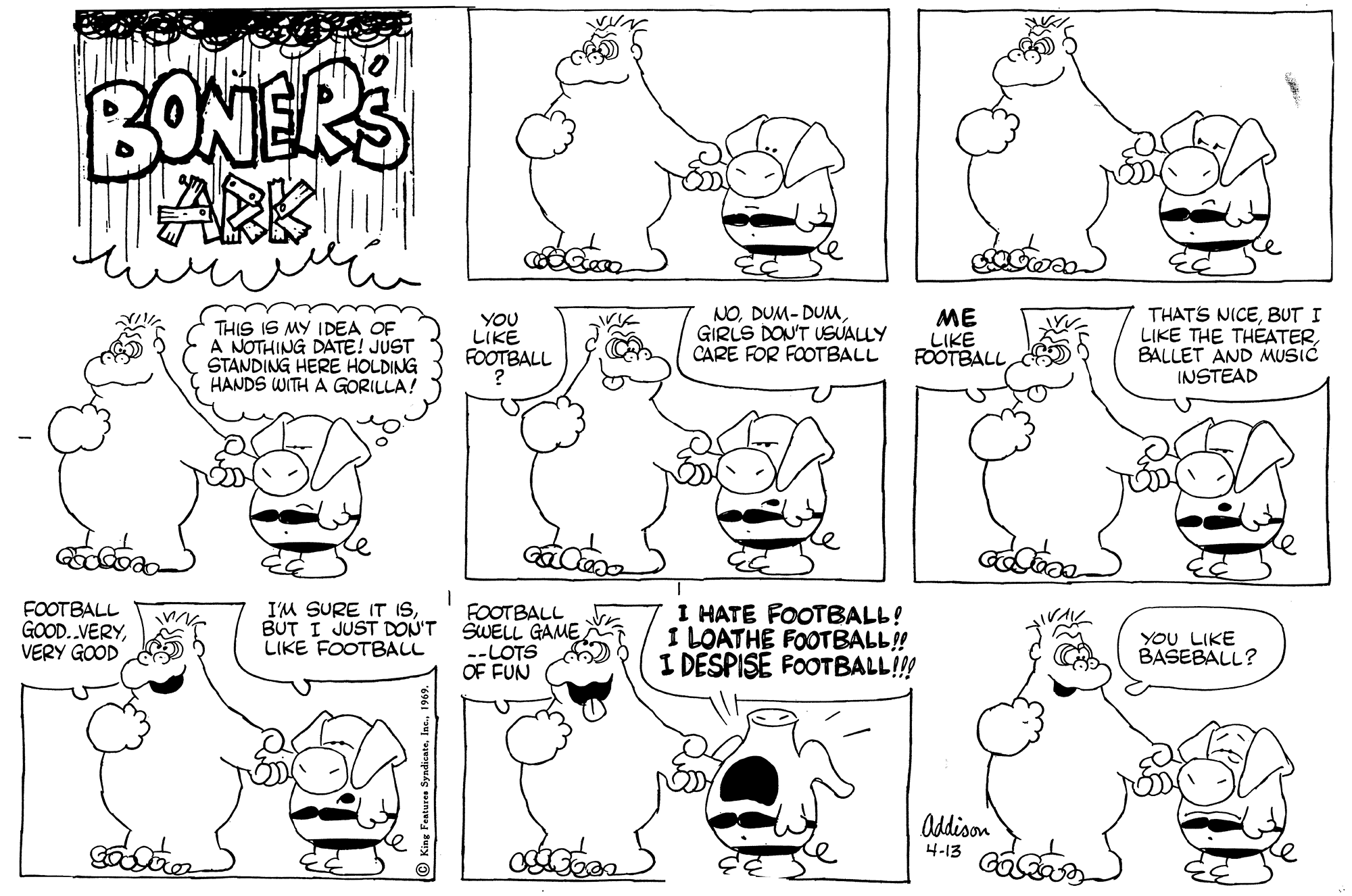 Cartoon OCR: BONERS ARK THIS IS MY IDEA OF A NOTHING DATE! JUST STANDING HERE HOLDING HANDS WITH A GORILLA! YOU LIKE FOOTBALL NOGIRLS DON'T USUALLY CARE FOR FOOTBALL ME LIKE FOOTBALL THAT'S NICEBUT I LIKE THE THEATERBALLET AND MUSIC INSTEAD FOOTBALL GOOD..VERYVERY GOOD I'M SURE IT ISBUT I JUST DON'T LIKE FOOTBALL FOOTBALL ŠWELL GAME --LOTS OF FUN I HATE FOOTBALL! I LOATHE FOOTBALL! I DESPISE FOOTBALL!!! YOU LIKE BAŠEBALL? Oddison 4-13 BONERS ARK THIS IS MY IDEA OF A NOTHING DATE! JUST STANDING HERE HOLDING HANDS WITH A GORILLA! YOU LIKE FOOTBALL NODUM- DUMuGIRLS DON'T USUALLY CARE FOR FOOTBALL ME LIKE FOOTBALL THAT'S NICEBUT I LIKE THE THEATERBALLET AND MUSIC INSTEAD FOOTBALL GOOD..VERYVERY GOOD I'M SURE IT ISBUT I JUST DON'T LIKE FOOTBALL FOOTBALL ŠWELL GAME --LOTS OF FUN I HATE FOOTBALL! I LOATHE FOOTBALL! I DESPISE FOOTBALL!!! YOU LIKE BAŠEBALL? Oddison 4-13