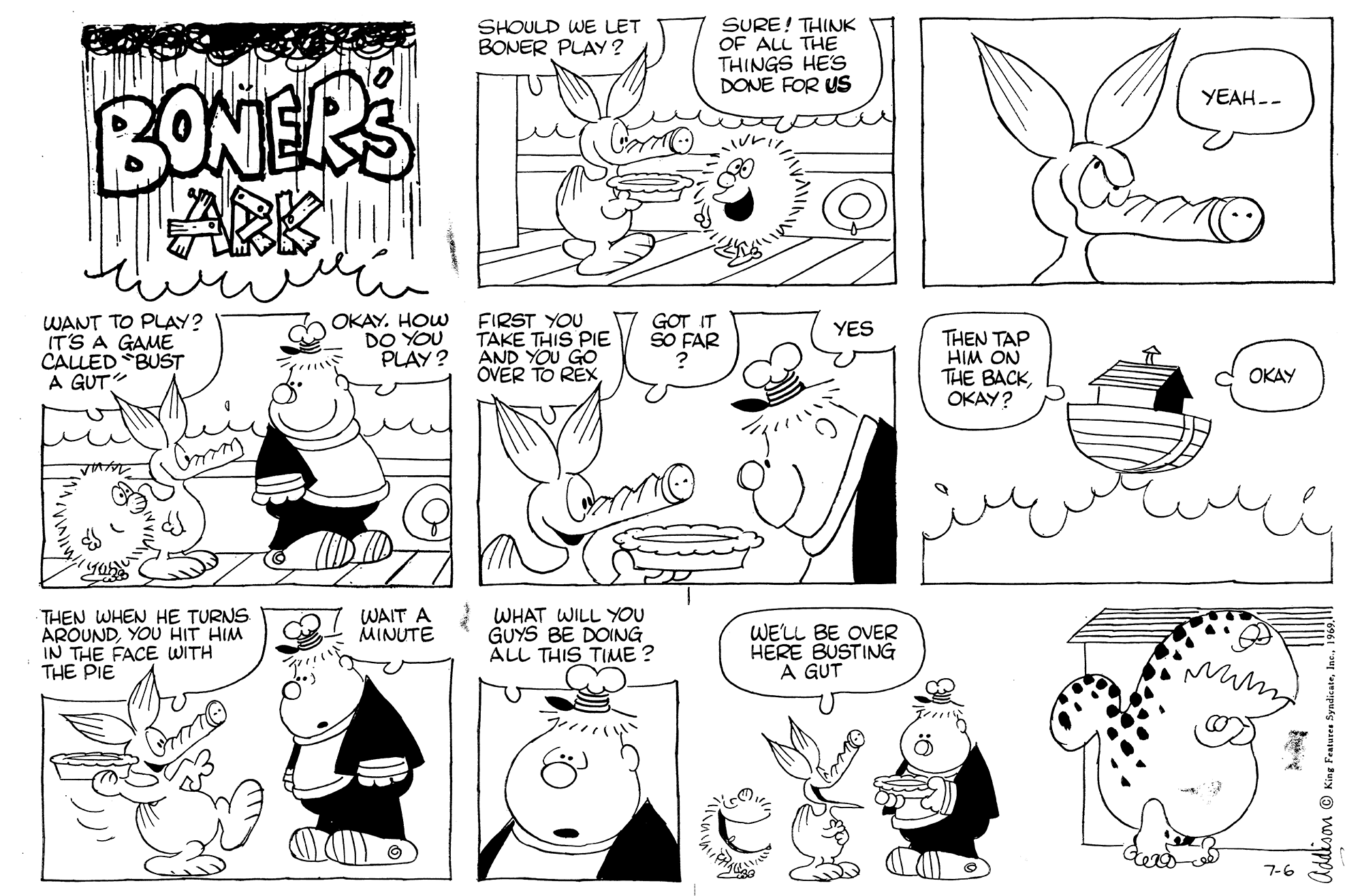 Cartoon OCR: SURE! THINK OF ALL THE THINGS HES DONE FOR US SHOULD WE LET BONER PLAY? BONERS YEAH-- WANT TO PLAY? IT'S A GAME CALLED BUST A GUT OKAY. HOW DO YOU PLAY ? FIRST YOU TAKE THIS PIE AND YOU GO OVER TO REX GOT IT SO FAR YES THEN TAP HIM ON THE BACKOKAY? OKAY THEN WHEN HE TURNS AROUNDYOU HIT HIM IN THE FACE WITH THE PIE WAIT A WHAT WILL YOU GUYS BE DOING ÁLL THIS TIME ? MINUTE WE'LL BE OVER HERE BUSTING A GUT 7-6 Addison © King Fe SURE! THINK OF ALL THE THINGS HES DONE FOR US SHOULD WE LET BONER PLAY? BONERS YEAH-- WANT TO PLAY? IT'S A GAME CALLED BUST A GUT OKAY. HOW DO YOU PLAY ? FIRST YOU TAKE THIS PIE AND YOU GO OVER TO REX GOT IT SO FAR YES THEN TAP HIM ON THE BACKOKAY? OKAY THEN WHEN HE TURNS AROUNDYOU HIT HIM IN THE FACE WITH THE PIE WAIT A WHAT WILL YOU GUYS BE DOING ÁLL THIS TIME ? MINUTE WE'LL BE OVER HERE BUSTING A GUT 7-6 Addison © King Fe