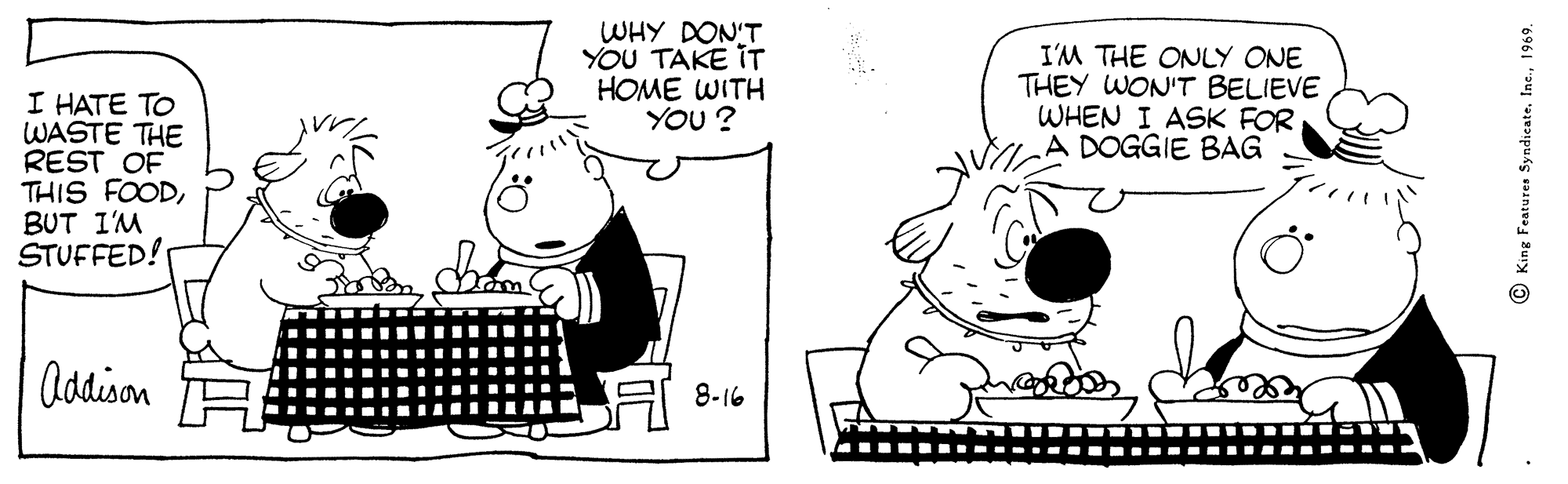 Line OCR: WHY DON'T YOU TAKE IT HOME WITH YOU? I'M THE ONLY ONE THEY WON'T BELIEVE WHEN I ASK FOR A DOGGIE BAG I HATE TO WASTE THE REST OF THIS FOODBUT I'M STUFFED! Addison 8-16 © King Features Syndicate1969. WHY DON'T YOU TAKE IT HOME WITH YOU? I'M THE ONLY ONE THEY WON'T BELIEVE WHEN I ASK FOR A DOGGIE BAG I HATE TO WASTE THE REST OF THIS FOODBUT I'M STUFFED! Addison 8-16 © King Features Syndicate