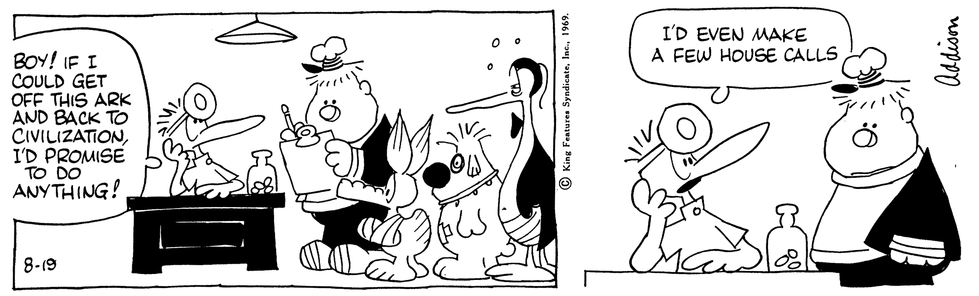 Art OCR: I'D EVEN MAKE A FEW HOUSE CALLS BOY! IF I COULD GET OFF THIS ARK AND BACK TO CIVILIZATIONI'D PROMISE TO DO ANYTHING! 8-19 © King Features Syndicate1969. I'D EVEN MAKE A FEW HOUSE CALLS BOY! IF I COULD GET OFF THIS ARK AND BACK TO CIVILIZATIONI'D PROMISE TO DO ANYTHING! 8-19 © King Features Syndicate