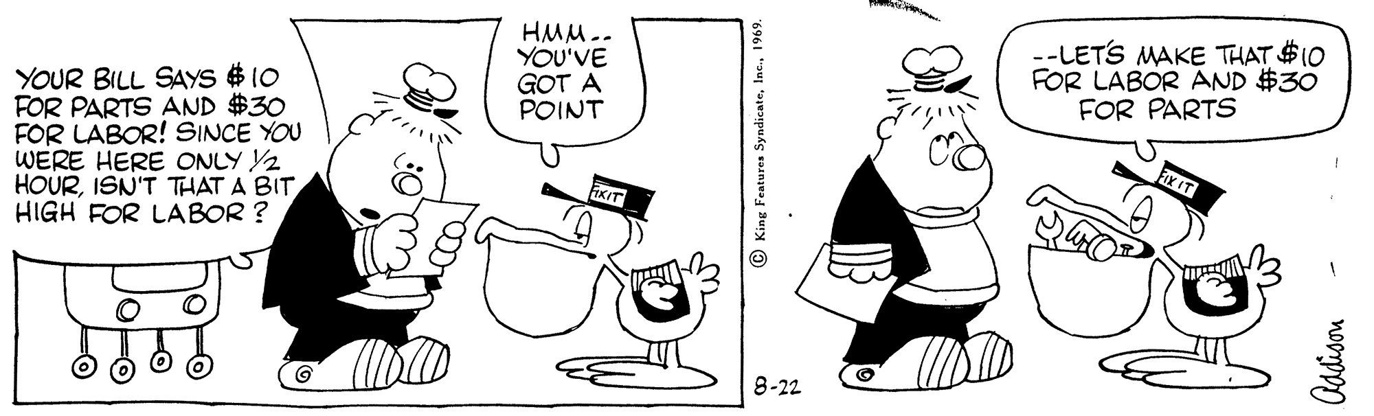 Organism OCR: HMM.. YOU'VE GOT A POINT --LETS MAKE THAT $10 FOR LABOR AND $30 FOR PARTS YOUR BILL SAYS $ 10 FOR PARTS AND $30 FOR LABOR! SINCE YOU WERE HERE ONLY Y2 HOURISN'T THAT A BIT HIGH FOR LABOR ? FIx IT FIXIT 8-22 OKing Features Syndicate1969. HMM.. YOU'VE GOT A POINT --LETS MAKE THAT $10 FOR LABOR AND $30 FOR PARTS YOUR BILL SAYS $ 10 FOR PARTS AND $30 FOR LABOR! SINCE YOU WERE HERE ONLY Y2 HOURISN'T THAT A BIT HIGH FOR LABOR ? FIx IT FIXIT 8-22 OKing Features Syndicate