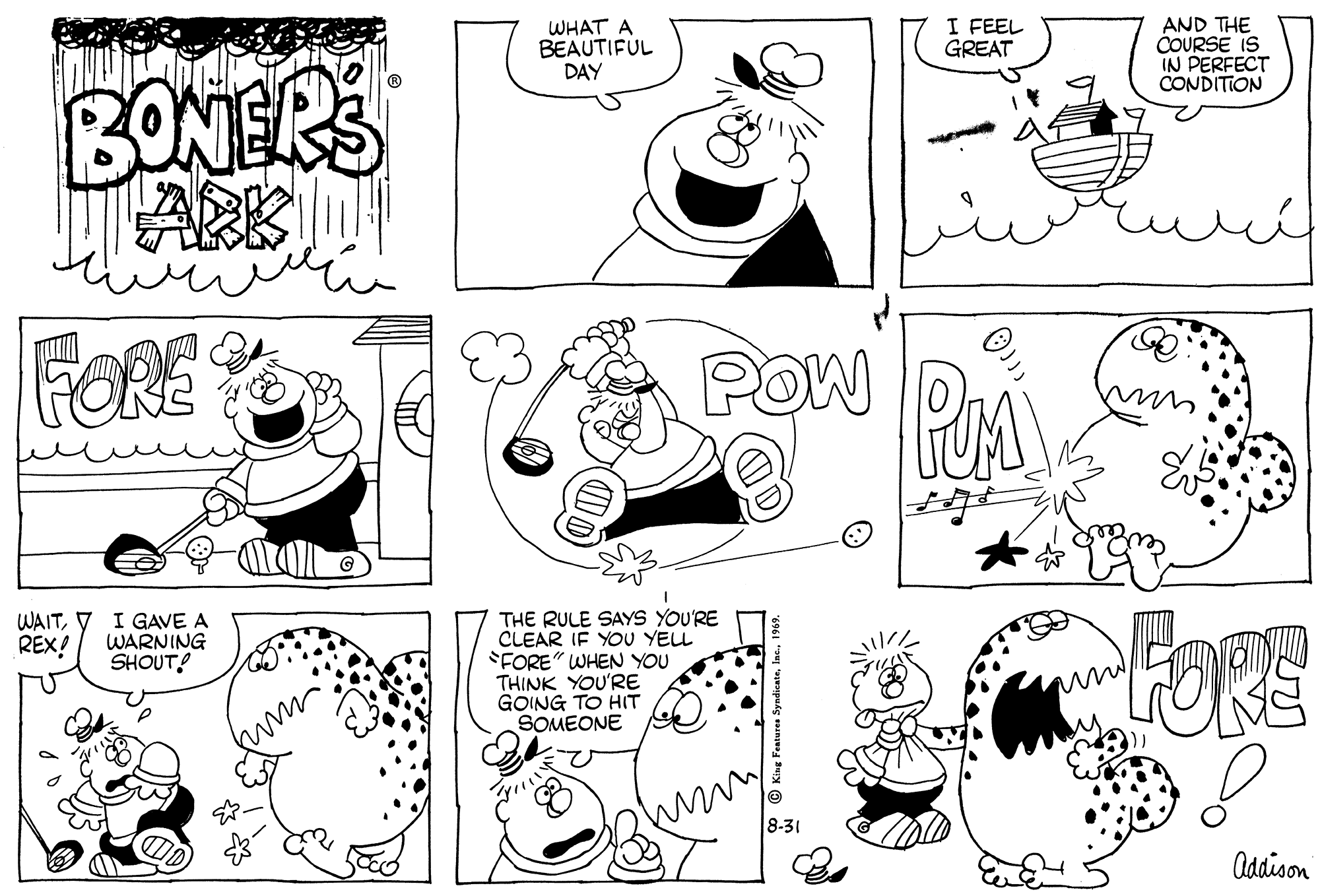Cartoon OCR: WHAT A BEAUTIFUL DAY I FEEL GREAT AND THE COURSE IS IN PERFECT CONDITION BONERS FORE POW PA WAITREX! I GAVE A WARNING SHOUT! THE RULE SAYS YOU'RE CLEAR IF YOU YELL FORE" WHEN YOU THINK YOU'RE GOING TO HIT SOMEONE 8-31 Addison WHAT A BEAUTIFUL DAY I FEEL GREAT AND THE COURSE IS IN PERFECT CONDITION BONERS FORE POW PA WAITREX! I GAVE A WARNING SHOUT! THE RULE SAYS YOU'RE CLEAR IF YOU YELL FORE" WHEN YOU THINK YOU'RE GOING TO HIT SOMEONE 8-31 Addison
