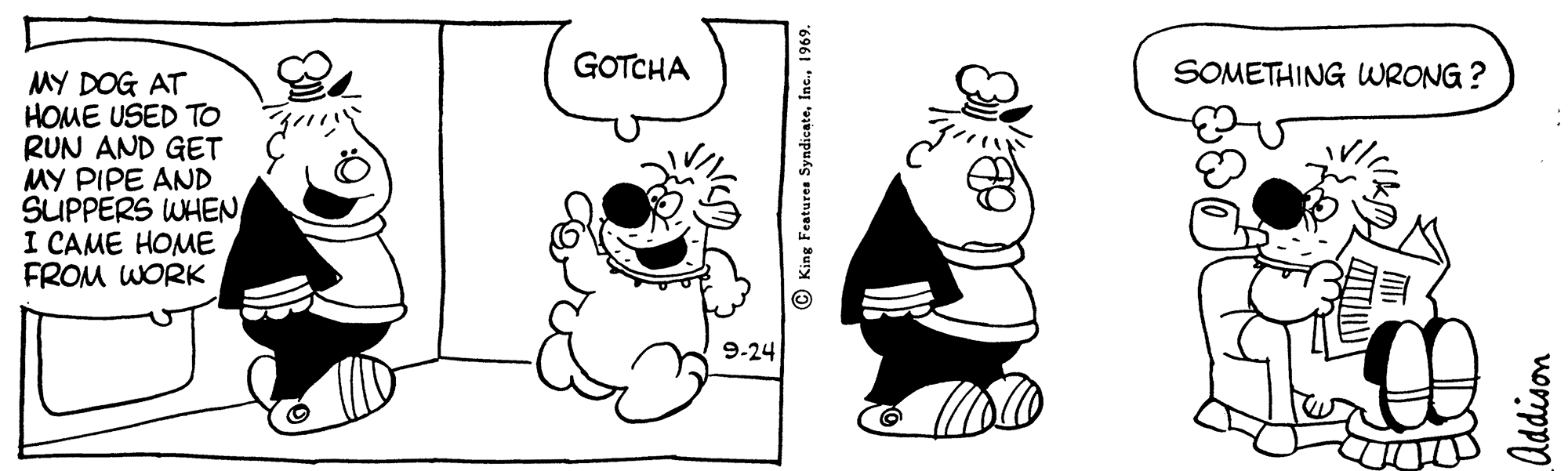 Finger OCR: GOTCHA SOMETHING WRONG ? MY DOG AT HOME USED TO RUN AND GET MY PIPE AND SUPPERS WHEN I CAME HOME FROM WORK 9-24 © King Features Syndicate1969. Addison GOTCHA SOMETHING WRONG ? MY DOG AT HOME USED TO RUN AND GET MY PIPE AND SUPPERS WHEN I CAME HOME FROM WORK 9-24 © King Features Syndicate1969. Addison
