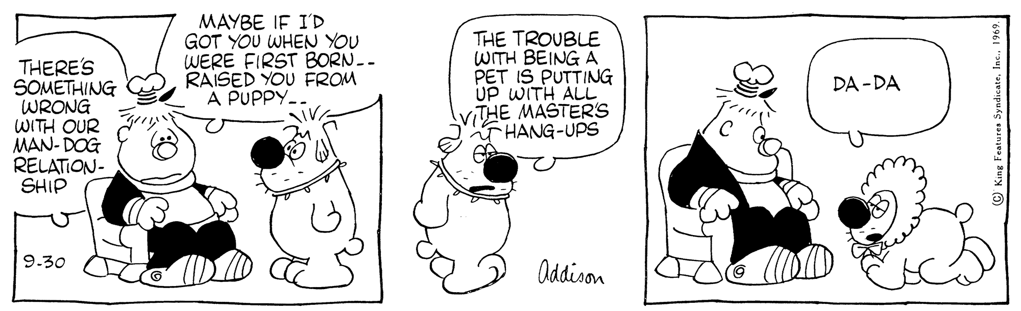 Gesture OCR: THERE'S SOMETHING WRONG WITH OUR MAN- DOG RELATION- SHIP MAYBE IF I'D GOT YOU WHEN YOU WERE FIRST BORN.- RAISED YOU FROM A PUPPY- VA THE TROUBLE WITH BEING A PET IS PUTTING UP WITH ALL iTHE MASTERS T HANG-UPS DA - DA 9.30 Oddison g Features SyndicateIn THERE'S SOMETHING WRONG WITH OUR MAN- DOG RELATION- SHIP MAYBE IF I'D GOT YOU WHEN YOU WERE FIRST BORN.- RAISED YOU FROM A PUPPY- VA THE TROUBLE WITH BEING A PET IS PUTTING UP WITH ALL iTHE MASTERS T HANG-UPS DA - DA 9.30 Oddison g Features Syndicate