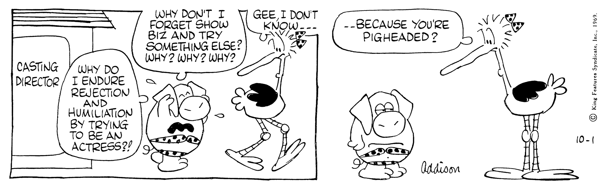 Finger OCR: WHY DON'T I FORGET SHOW BIZ AND TRY SOMETHING ELSE? WHY? WHY? WWHY? GEEI DONT KNOW. --BECAUSE YOU'RE PIGHEADED ? CASTING WHY DO DIRECTOR / I ENDURE REJECTION AND HUMILIATION BY TRYING TO BE AN ACTRESS?! 10-1 Addion O King Features Syndicate1969. WHY DON'T I FORGET SHOW BIZ AND TRY SOMETHING ELSE? WHY? WHY? WWHY? GEEI DONT KNOW. --BECAUSE YOU'RE PIGHEADED ? CASTING WHY DO DIRECTOR / I ENDURE REJECTION AND HUMILIATION BY TRYING TO BE AN ACTRESS?! 10-1 Addion O King Features Syndicate